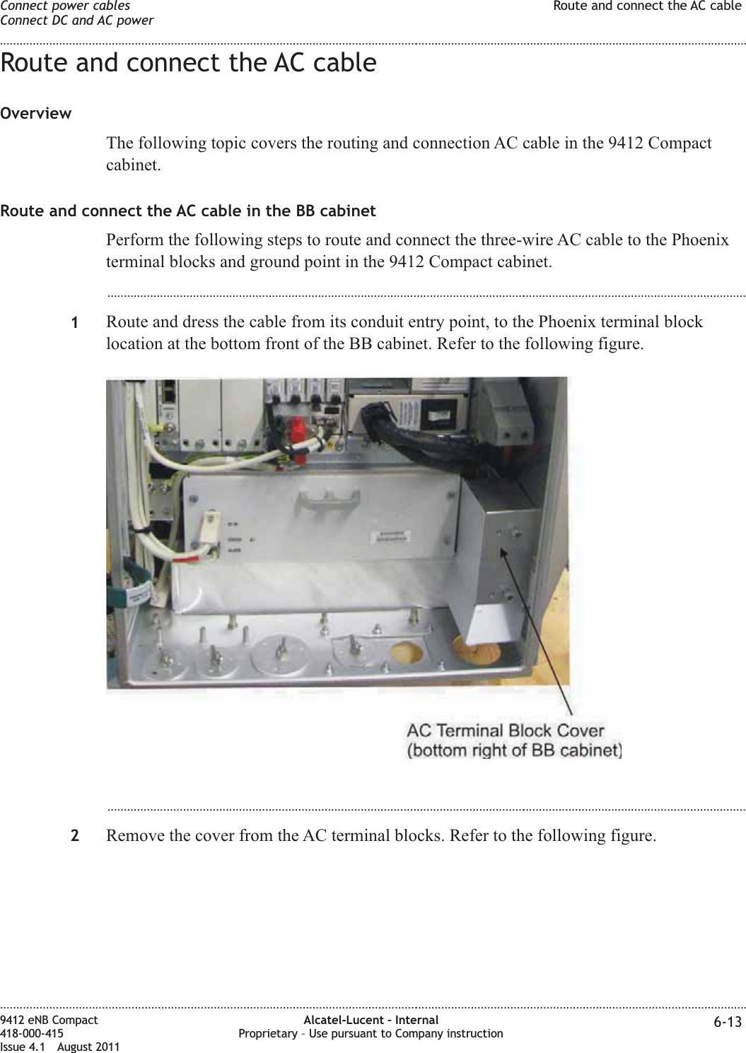 Route and connect the AC cableOverviewThe following topic covers the routing and connection AC cable in the 9412 Compactcabinet.Route and connect the AC cable in the BB cabinetPerform the following steps to route and connect the three-wire AC cable to the Phoenixterminal blocks and ground point in the 9412 Compact cabinet....................................................................................................................................................................................................1Route and dress the cable from its conduit entry point, to the Phoenix terminal blocklocation at the bottom front of the BB cabinet. Refer to the following figure....................................................................................................................................................................................................2Remove the cover from the AC terminal blocks. Refer to the following figure.Connect power cablesConnect DC and AC powerRoute and connect the AC cable........................................................................................................................................................................................................................................................................................................................................................................................................................................................................9412 eNB Compact418-000-415Issue 4.1 August 2011Alcatel-Lucent – InternalProprietary – Use pursuant to Company instruction 6-13