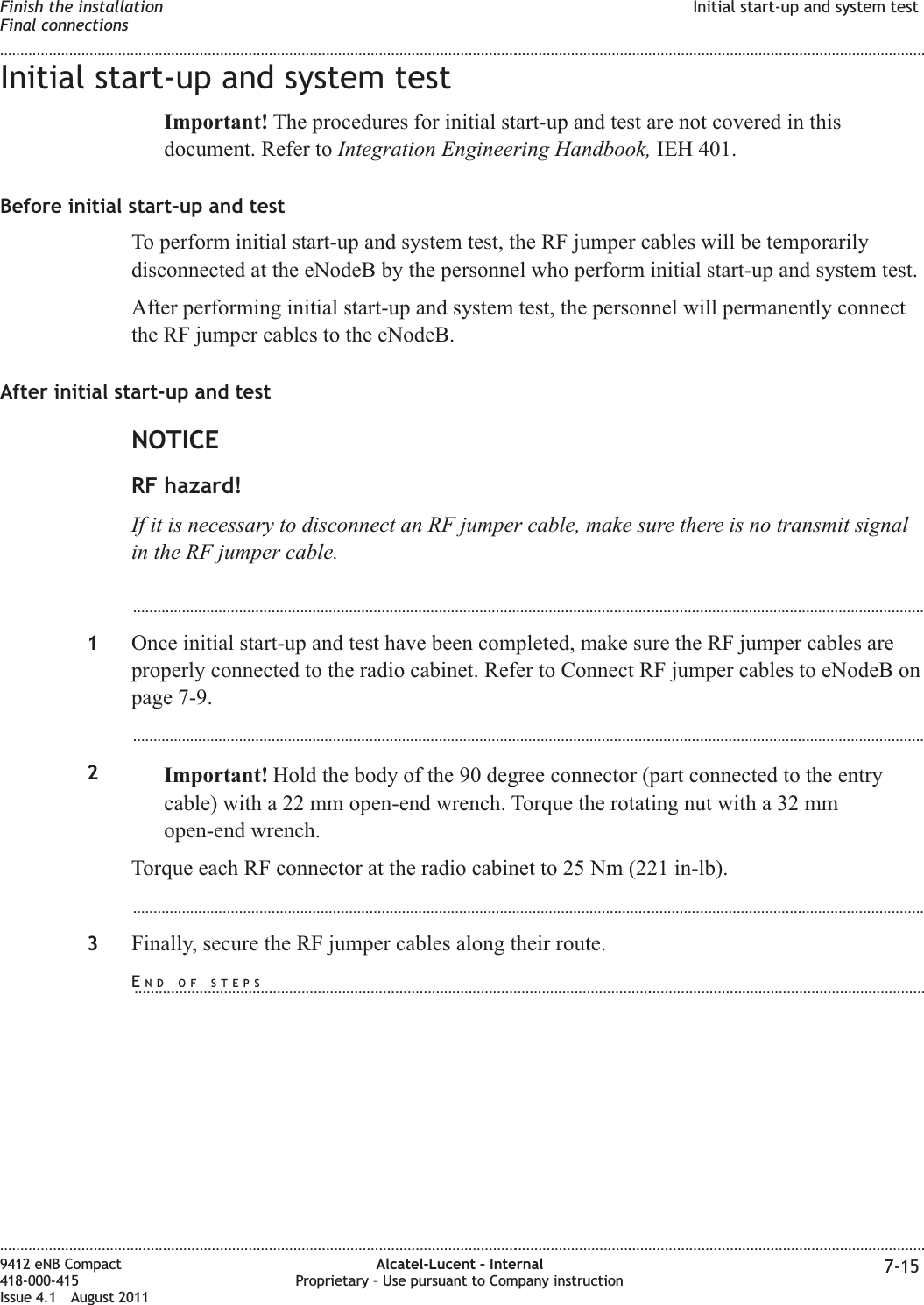 Initial start-up and system testImportant! The procedures for initial start-up and test are not covered in thisdocument. Refer to Integration Engineering Handbook, IEH 401.Before initial start-up and testTo perform initial start-up and system test, the RF jumper cables will be temporarilydisconnected at the eNodeB by the personnel who perform initial start-up and system test.After performing initial start-up and system test, the personnel will permanently connectthe RF jumper cables to the eNodeB.After initial start-up and testNOTICERF hazard!If it is necessary to disconnect an RF jumper cable, make sure there is no transmit signalin the RF jumper cable....................................................................................................................................................................................................1Once initial start-up and test have been completed, make sure the RF jumper cables areproperly connected to the radio cabinet. Refer to Connect RF jumper cables to eNodeB onpage 7-9....................................................................................................................................................................................................2Important! Hold the body of the 90 degree connector (part connected to the entrycable) with a 22 mm open-end wrench. Torque the rotating nut with a 32 mmopen-end wrench.Torque each RF connector at the radio cabinet to 25 Nm (221 in-lb)....................................................................................................................................................................................................3Finally, secure the RF jumper cables along their route.Finish the installationFinal connectionsInitial start-up and system test........................................................................................................................................................................................................................................................................................................................................................................................................................................................................9412 eNB Compact418-000-415Issue 4.1 August 2011Alcatel-Lucent – InternalProprietary – Use pursuant to Company instruction 7-15END OF STEPS...................................................................................................................................................................................................