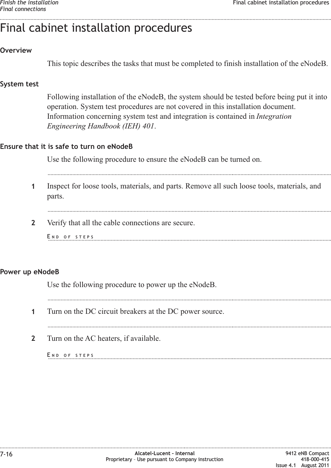 Final cabinet installation proceduresOverviewThis topic describes the tasks that must be completed to finish installation of the eNodeB.System testFollowing installation of the eNodeB, the system should be tested before being put it intooperation. System test procedures are not covered in this installation document.Information concerning system test and integration is contained in IntegrationEngineering Handbook (IEH) 401.Ensure that it is safe to turn on eNodeBUse the following procedure to ensure the eNodeB can be turned on....................................................................................................................................................................................................1Inspect for loose tools, materials, and parts. Remove all such loose tools, materials, andparts....................................................................................................................................................................................................2Verify that all the cable connections are secure.Power up eNodeBUse the following procedure to power up the eNodeB....................................................................................................................................................................................................1Turn on the DC circuit breakers at the DC power source....................................................................................................................................................................................................2Turn on the AC heaters, if available.Finish the installationFinal connectionsFinal cabinet installation procedures........................................................................................................................................................................................................................................................................................................................................................................................................................................................................7-16 Alcatel-Lucent – InternalProprietary – Use pursuant to Company instruction9412 eNB Compact418-000-415Issue 4.1 August 2011END OF STEPS...................................................................................................................................................................................................END OF STEPS...................................................................................................................................................................................................
