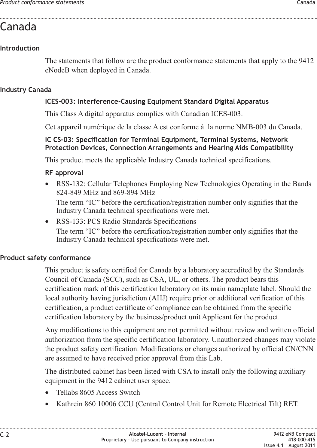 CanadaIntroductionThe statements that follow are the product conformance statements that apply to the 9412eNodeB when deployed in Canada.Industry CanadaICES-003: Interference-Causing Equipment Standard Digital ApparatusThis Class A digital apparatus complies with Canadian ICES-003.Cet appareil numérique de la classe A est conforme à la norme NMB-003 du Canada.IC CS-03: Specification for Terminal Equipment, Terminal Systems, NetworkProtection Devices, Connection Arrangements and Hearing Aids CompatibilityThis product meets the applicable Industry Canada technical specifications.RF approval•RSS-132: Cellular Telephones Employing New Technologies Operating in the Bands824-849 MHz and 869-894 MHzThe term “IC” before the certification/registration number only signifies that theIndustry Canada technical specifications were met.•RSS-133: PCS Radio Standards SpecificationsThe term “IC” before the certification/registration number only signifies that theIndustry Canada technical specifications were met.Product safety conformanceThis product is safety certified for Canada by a laboratory accredited by the StandardsCouncil of Canada (SCC), such as CSA, UL, or others. The product bears thiscertification mark of this certification laboratory on its main nameplate label. Should thelocal authority having jurisdiction (AHJ) require prior or additional verification of thiscertification, a product certificate of compliance can be obtained from the specificcertification laboratory by the business/product unit Applicant for the product.Any modifications to this equipment are not permitted without review and written officialauthorization from the specific certification laboratory. Unauthorized changes may violatethe product safety certification. Modifications or changes authorized by official CN/CNNare assumed to have received prior approval from this Lab.The distributed cabinet has been listed with CSA to install only the following auxiliaryequipment in the 9412 cabinet user space.•Tellabs 8605 Access Switch•Kathrein 860 10006 CCU (Central Control Unit for Remote Electrical Tilt) RET.Product conformance statements Canada........................................................................................................................................................................................................................................................................................................................................................................................................................................................................C-2 Alcatel-Lucent – InternalProprietary – Use pursuant to Company instruction9412 eNB Compact418-000-415Issue 4.1 August 2011