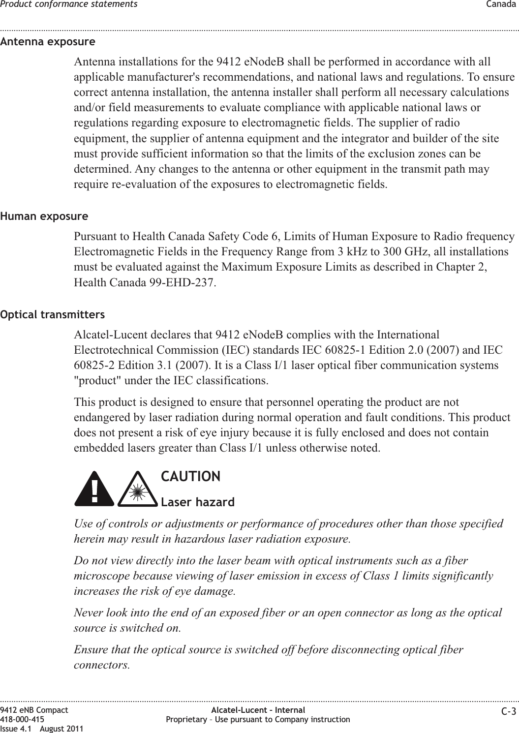 Antenna exposureAntenna installations for the 9412 eNodeB shall be performed in accordance with allapplicable manufacturer&apos;s recommendations, and national laws and regulations. To ensurecorrect antenna installation, the antenna installer shall perform all necessary calculationsand/or field measurements to evaluate compliance with applicable national laws orregulations regarding exposure to electromagnetic fields. The supplier of radioequipment, the supplier of antenna equipment and the integrator and builder of the sitemust provide sufficient information so that the limits of the exclusion zones can bedetermined. Any changes to the antenna or other equipment in the transmit path mayrequire re-evaluation of the exposures to electromagnetic fields.Human exposurePursuant to Health Canada Safety Code 6, Limits of Human Exposure to Radio frequencyElectromagnetic Fields in the Frequency Range from 3 kHz to 300 GHz, all installationsmust be evaluated against the Maximum Exposure Limits as described in Chapter 2,Health Canada 99-EHD-237.Optical transmittersAlcatel-Lucent declares that 9412 eNodeB complies with the InternationalElectrotechnical Commission (IEC) standards IEC 60825-1 Edition 2.0 (2007) and IEC60825-2 Edition 3.1 (2007). It is a Class I/1 laser optical fiber communication systems&quot;product&quot; under the IEC classifications.This product is designed to ensure that personnel operating the product are notendangered by laser radiation during normal operation and fault conditions. This productdoes not present a risk of eye injury because it is fully enclosed and does not containembedded lasers greater than Class I/1 unless otherwise noted.CAUTIONLaser hazardUse of controls or adjustments or performance of procedures other than those specifiedherein may result in hazardous laser radiation exposure.Do not view directly into the laser beam with optical instruments such as a fibermicroscope because viewing of laser emission in excess of Class 1 limits significantlyincreases the risk of eye damage.Never look into the end of an exposed fiber or an open connector as long as the opticalsource is switched on.Ensure that the optical source is switched off before disconnecting optical fiberconnectors.Product conformance statements Canada........................................................................................................................................................................................................................................................................................................................................................................................................................................................................9412 eNB Compact418-000-415Issue 4.1 August 2011Alcatel-Lucent – InternalProprietary – Use pursuant to Company instruction C-3