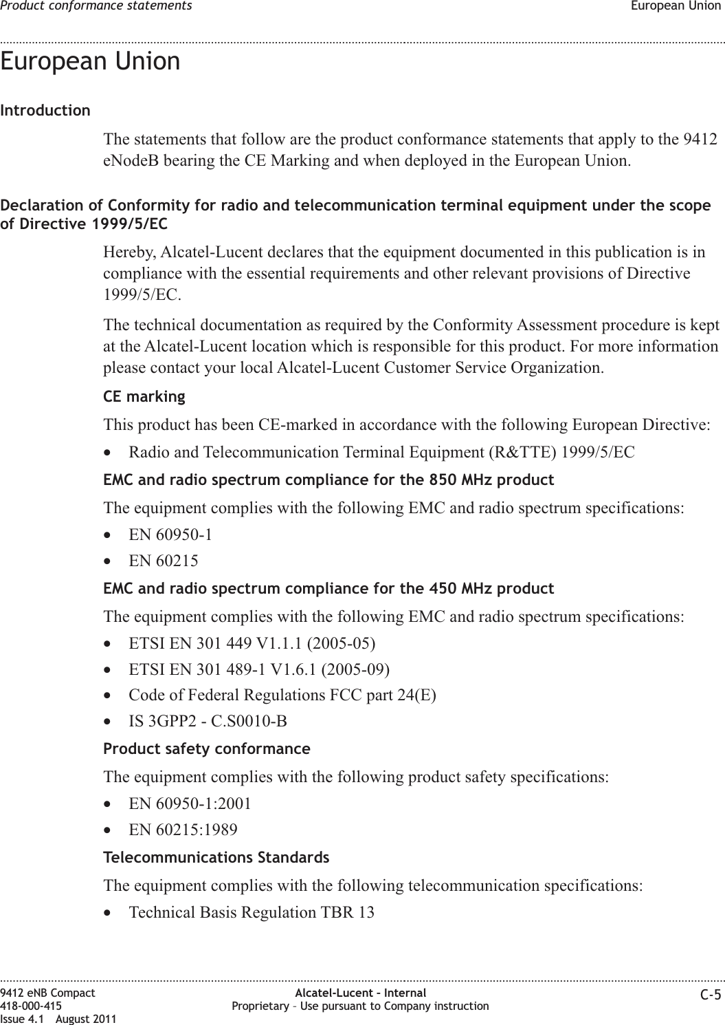 European UnionIntroductionThe statements that follow are the product conformance statements that apply to the 9412eNodeB bearing the CE Marking and when deployed in the European Union.Declaration of Conformity for radio and telecommunication terminal equipment under the scopeof Directive 1999/5/ECHereby, Alcatel-Lucent declares that the equipment documented in this publication is incompliance with the essential requirements and other relevant provisions of Directive1999/5/EC.The technical documentation as required by the Conformity Assessment procedure is keptat the Alcatel-Lucent location which is responsible for this product. For more informationplease contact your local Alcatel-Lucent Customer Service Organization.CE markingThis product has been CE-marked in accordance with the following European Directive:•Radio and Telecommunication Terminal Equipment (R&amp;TTE) 1999/5/ECEMC and radio spectrum compliance for the 850 MHz productThe equipment complies with the following EMC and radio spectrum specifications:•EN 60950-1•EN 60215EMC and radio spectrum compliance for the 450 MHz productThe equipment complies with the following EMC and radio spectrum specifications:•ETSI EN 301 449 V1.1.1 (2005-05)•ETSI EN 301 489-1 V1.6.1 (2005-09)•Code of Federal Regulations FCC part 24(E)•IS 3GPP2 - C.S0010-BProduct safety conformanceThe equipment complies with the following product safety specifications:•EN 60950-1:2001•EN 60215:1989Telecommunications StandardsThe equipment complies with the following telecommunication specifications:•Technical Basis Regulation TBR 13Product conformance statements European Union........................................................................................................................................................................................................................................................................................................................................................................................................................................................................9412 eNB Compact418-000-415Issue 4.1 August 2011Alcatel-Lucent – InternalProprietary – Use pursuant to Company instruction C-5