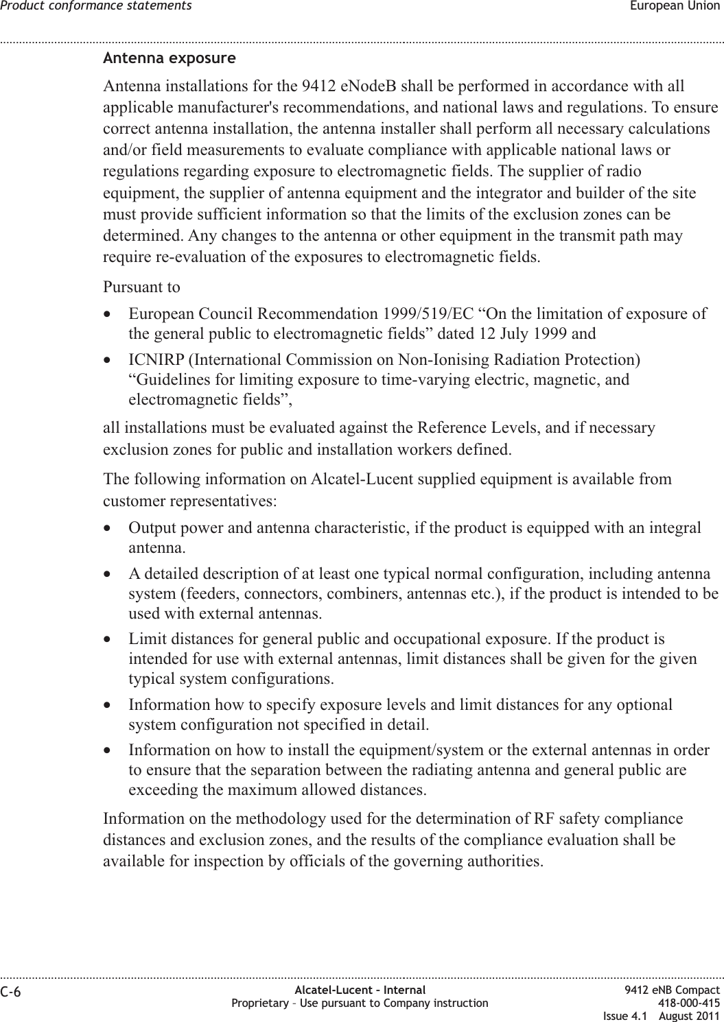 Antenna exposureAntenna installations for the 9412 eNodeB shall be performed in accordance with allapplicable manufacturer&apos;s recommendations, and national laws and regulations. To ensurecorrect antenna installation, the antenna installer shall perform all necessary calculationsand/or field measurements to evaluate compliance with applicable national laws orregulations regarding exposure to electromagnetic fields. The supplier of radioequipment, the supplier of antenna equipment and the integrator and builder of the sitemust provide sufficient information so that the limits of the exclusion zones can bedetermined. Any changes to the antenna or other equipment in the transmit path mayrequire re-evaluation of the exposures to electromagnetic fields.Pursuant to•European Council Recommendation 1999/519/EC “On the limitation of exposure ofthe general public to electromagnetic fields” dated 12 July 1999 and•ICNIRP (International Commission on Non-Ionising Radiation Protection)“Guidelines for limiting exposure to time-varying electric, magnetic, andelectromagnetic fields”,all installations must be evaluated against the Reference Levels, and if necessaryexclusion zones for public and installation workers defined.The following information on Alcatel-Lucent supplied equipment is available fromcustomer representatives:•Output power and antenna characteristic, if the product is equipped with an integralantenna.•A detailed description of at least one typical normal configuration, including antennasystem (feeders, connectors, combiners, antennas etc.), if the product is intended to beused with external antennas.•Limit distances for general public and occupational exposure. If the product isintended for use with external antennas, limit distances shall be given for the giventypical system configurations.•Information how to specify exposure levels and limit distances for any optionalsystem configuration not specified in detail.•Information on how to install the equipment/system or the external antennas in orderto ensure that the separation between the radiating antenna and general public areexceeding the maximum allowed distances.Information on the methodology used for the determination of RF safety compliancedistances and exclusion zones, and the results of the compliance evaluation shall beavailable for inspection by officials of the governing authorities.Product conformance statements European Union........................................................................................................................................................................................................................................................................................................................................................................................................................................................................C-6 Alcatel-Lucent – InternalProprietary – Use pursuant to Company instruction9412 eNB Compact418-000-415Issue 4.1 August 2011