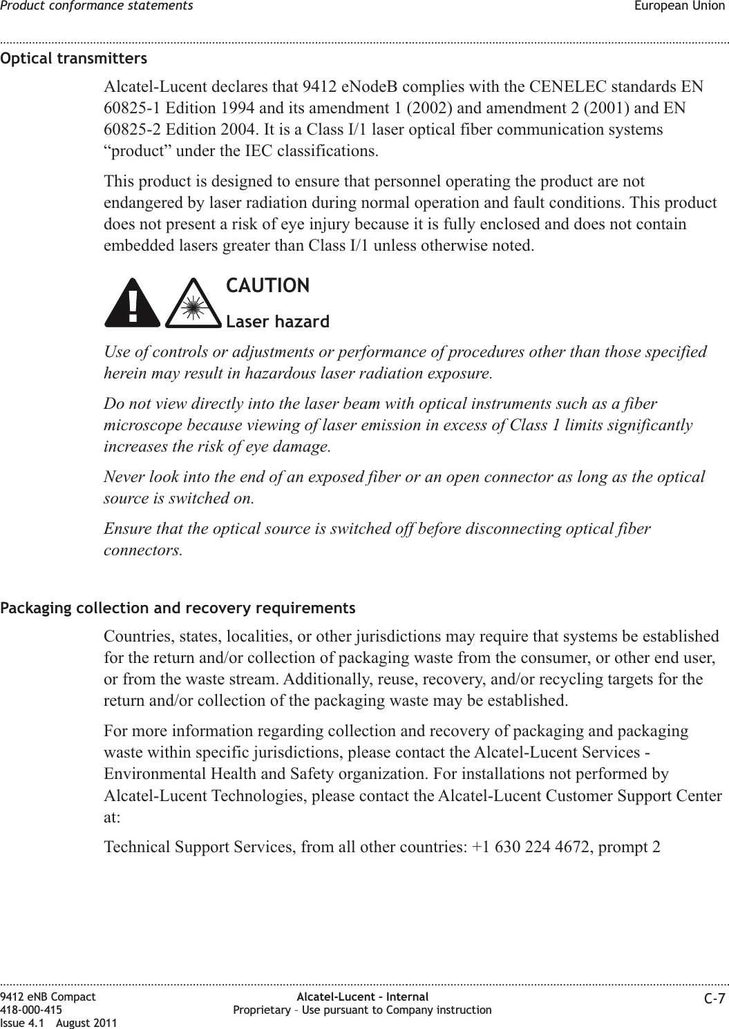 Optical transmittersAlcatel-Lucent declares that 9412 eNodeB complies with the CENELEC standards EN60825-1 Edition 1994 and its amendment 1 (2002) and amendment 2 (2001) and EN60825-2 Edition 2004. It is a Class I/1 laser optical fiber communication systems“product” under the IEC classifications.This product is designed to ensure that personnel operating the product are notendangered by laser radiation during normal operation and fault conditions. This productdoes not present a risk of eye injury because it is fully enclosed and does not containembedded lasers greater than Class I/1 unless otherwise noted.CAUTIONLaser hazardUse of controls or adjustments or performance of procedures other than those specifiedherein may result in hazardous laser radiation exposure.Do not view directly into the laser beam with optical instruments such as a fibermicroscope because viewing of laser emission in excess of Class 1 limits significantlyincreases the risk of eye damage.Never look into the end of an exposed fiber or an open connector as long as the opticalsource is switched on.Ensure that the optical source is switched off before disconnecting optical fiberconnectors.Packaging collection and recovery requirementsCountries, states, localities, or other jurisdictions may require that systems be establishedfor the return and/or collection of packaging waste from the consumer, or other end user,or from the waste stream. Additionally, reuse, recovery, and/or recycling targets for thereturn and/or collection of the packaging waste may be established.For more information regarding collection and recovery of packaging and packagingwaste within specific jurisdictions, please contact the Alcatel-Lucent Services -Environmental Health and Safety organization. For installations not performed byAlcatel-Lucent Technologies, please contact the Alcatel-Lucent Customer Support Centerat:Technical Support Services, from all other countries: +1 630 224 4672, prompt 2Product conformance statements European Union........................................................................................................................................................................................................................................................................................................................................................................................................................................................................9412 eNB Compact418-000-415Issue 4.1 August 2011Alcatel-Lucent – InternalProprietary – Use pursuant to Company instruction C-7