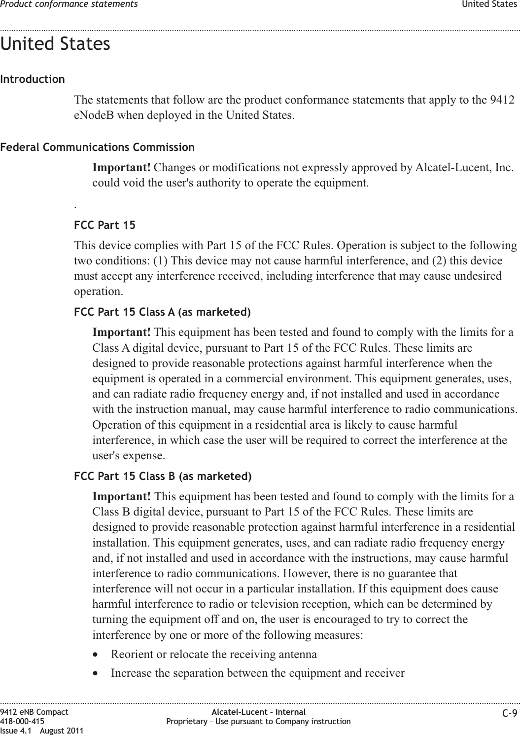 United StatesIntroductionThe statements that follow are the product conformance statements that apply to the 9412eNodeB when deployed in the United States.Federal Communications CommissionImportant! Changes or modifications not expressly approved by Alcatel-Lucent, Inc.could void the user&apos;s authority to operate the equipment..FCC Part 15This device complies with Part 15 of the FCC Rules. Operation is subject to the followingtwo conditions: (1) This device may not cause harmful interference, and (2) this devicemust accept any interference received, including interference that may cause undesiredoperation.FCC Part 15 Class A (as marketed)Important! This equipment has been tested and found to comply with the limits for aClass A digital device, pursuant to Part 15 of the FCC Rules. These limits aredesigned to provide reasonable protections against harmful interference when theequipment is operated in a commercial environment. This equipment generates, uses,and can radiate radio frequency energy and, if not installed and used in accordancewith the instruction manual, may cause harmful interference to radio communications.Operation of this equipment in a residential area is likely to cause harmfulinterference, in which case the user will be required to correct the interference at theuser&apos;s expense.FCC Part 15 Class B (as marketed)Important! This equipment has been tested and found to comply with the limits for aClass B digital device, pursuant to Part 15 of the FCC Rules. These limits aredesigned to provide reasonable protection against harmful interference in a residentialinstallation. This equipment generates, uses, and can radiate radio frequency energyand, if not installed and used in accordance with the instructions, may cause harmfulinterference to radio communications. However, there is no guarantee thatinterference will not occur in a particular installation. If this equipment does causeharmful interference to radio or television reception, which can be determined byturning the equipment off and on, the user is encouraged to try to correct theinterference by one or more of the following measures:•Reorient or relocate the receiving antenna•Increase the separation between the equipment and receiverProduct conformance statements United States........................................................................................................................................................................................................................................................................................................................................................................................................................................................................9412 eNB Compact418-000-415Issue 4.1 August 2011Alcatel-Lucent – InternalProprietary – Use pursuant to Company instruction C-9