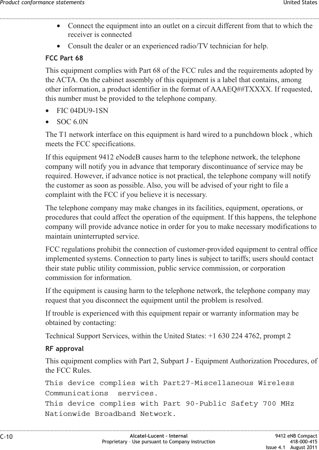 •Connect the equipment into an outlet on a circuit different from that to which thereceiver is connected•Consult the dealer or an experienced radio/TV technician for help.FCC Part 68This equipment complies with Part 68 of the FCC rules and the requirements adopted bythe ACTA. On the cabinet assembly of this equipment is a label that contains, amongother information, a product identifier in the format of AAAEQ##TXXXX. If requested,this number must be provided to the telephone company.•FIC 04DU9-1SN•SOC 6.0NThe T1 network interface on this equipment is hard wired to a punchdown block , whichmeets the FCC specifications.If this equipment 9412 eNodeB causes harm to the telephone network, the telephonecompany will notify you in advance that temporary discontinuance of service may berequired. However, if advance notice is not practical, the telephone company will notifythe customer as soon as possible. Also, you will be advised of your right to file acomplaint with the FCC if you believe it is necessary.The telephone company may make changes in its facilities, equipment, operations, orprocedures that could affect the operation of the equipment. If this happens, the telephonecompany will provide advance notice in order for you to make necessary modifications tomaintain uninterrupted service.FCC regulations prohibit the connection of customer-provided equipment to central officeimplemented systems. Connection to party lines is subject to tariffs; users should contacttheir state public utility commission, public service commission, or corporationcommission for information.If the equipment is causing harm to the telephone network, the telephone company mayrequest that you disconnect the equipment until the problem is resolved.If trouble is experienced with this equipment repair or warranty information may beobtained by contacting:Technical Support Services, within the United States: +1 630 224 4762, prompt 2RF approvalThis equipment complies with Part 2, Subpart J - Equipment Authorization Procedures, ofthe FCC Rules..Product conformance statements United States........................................................................................................................................................................................................................................................................................................................................................................................................................................................................C-10 Alcatel-Lucent – InternalProprietary – Use pursuant to Company instruction9412 eNB Compact418-000-415Issue 4.1 August 2011This device complies with Part27-Miscellaneous WirelessCommunications services.This device complies with Part 90-Public Safety 700 MHzNationwide Broadband Network.