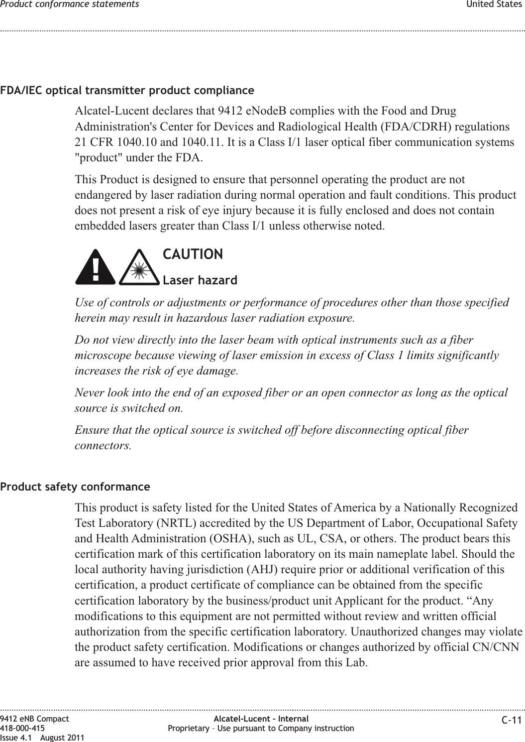 FDA/IEC optical transmitter product complianceAlcatel-Lucent declares that 9412 eNodeB complies with the Food and DrugAdministration&apos;s Center for Devices and Radiological Health (FDA/CDRH) regulations21 CFR 1040.10 and 1040.11. It is a Class I/1 laser optical fiber communication systems&quot;product&quot; under the FDA.This Product is designed to ensure that personnel operating the product are notendangered by laser radiation during normal operation and fault conditions. This productdoes not present a risk of eye injury because it is fully enclosed and does not containembedded lasers greater than Class I/1 unless otherwise noted.CAUTIONLaser hazardUse of controls or adjustments or performance of procedures other than those specifiedherein may result in hazardous laser radiation exposure.Do not view directly into the laser beam with optical instruments such as a fibermicroscope because viewing of laser emission in excess of Class 1 limits significantlyincreases the risk of eye damage.Never look into the end of an exposed fiber or an open connector as long as the opticalsource is switched on.Ensure that the optical source is switched off before disconnecting optical fiberconnectors.Product safety conformanceThis product is safety listed for the United States of America by a Nationally RecognizedTest Laboratory (NRTL) accredited by the US Department of Labor, Occupational Safetyand Health Administration (OSHA), such as UL, CSA, or others. The product bears thiscertification mark of this certification laboratory on its main nameplate label. Should thelocal authority having jurisdiction (AHJ) require prior or additional verification of thiscertification, a product certificate of compliance can be obtained from the specificcertification laboratory by the business/product unit Applicant for the product. “Anymodifications to this equipment are not permitted without review and written officialauthorization from the specific certification laboratory. Unauthorized changes may violatethe product safety certification. Modifications or changes authorized by official CN/CNNare assumed to have received prior approval from this Lab.Product conformance statements United States........................................................................................................................................................................................................................................................................................................................................................................................................................................................................9412 eNB Compact418-000-415Issue 4.1 August 2011Alcatel-Lucent – InternalProprietary – Use pursuant to Company instruction C-11