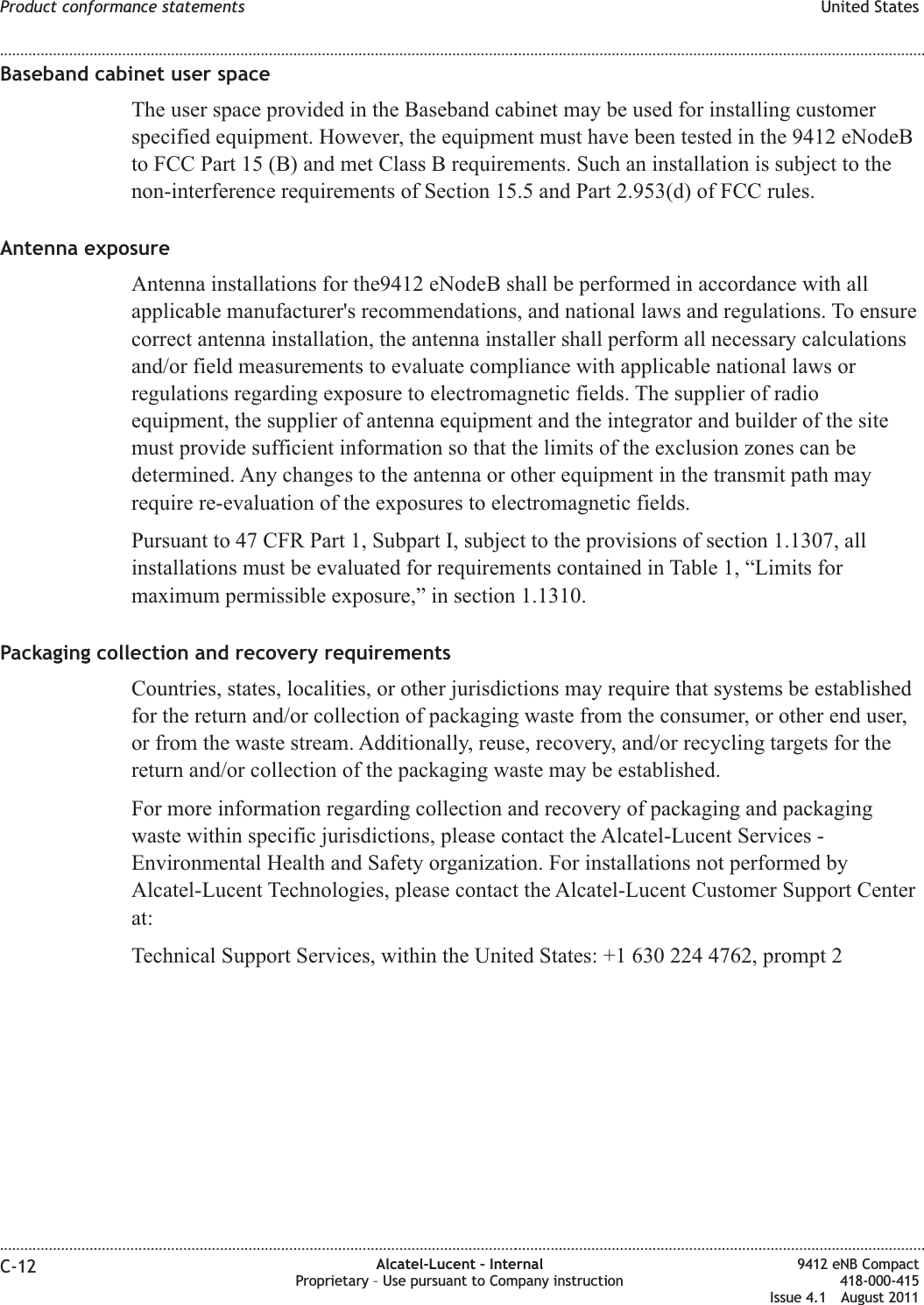 Baseband cabinet user spaceThe user space provided in the Baseband cabinet may be used for installing customerspecified equipment. However, the equipment must have been tested in the 9412 eNodeBto FCC Part 15 (B) and met Class B requirements. Such an installation is subject to thenon-interference requirements of Section 15.5 and Part 2.953(d) of FCC rules.Antenna exposureAntenna installations for the9412 eNodeB shall be performed in accordance with allapplicable manufacturer&apos;s recommendations, and national laws and regulations. To ensurecorrect antenna installation, the antenna installer shall perform all necessary calculationsand/or field measurements to evaluate compliance with applicable national laws orregulations regarding exposure to electromagnetic fields. The supplier of radioequipment, the supplier of antenna equipment and the integrator and builder of the sitemust provide sufficient information so that the limits of the exclusion zones can bedetermined. Any changes to the antenna or other equipment in the transmit path mayrequire re-evaluation of the exposures to electromagnetic fields.Pursuant to 47 CFR Part 1, Subpart I, subject to the provisions of section 1.1307, allinstallations must be evaluated for requirements contained in Table 1, “Limits formaximum permissible exposure,” in section 1.1310.Packaging collection and recovery requirementsCountries, states, localities, or other jurisdictions may require that systems be establishedfor the return and/or collection of packaging waste from the consumer, or other end user,or from the waste stream. Additionally, reuse, recovery, and/or recycling targets for thereturn and/or collection of the packaging waste may be established.For more information regarding collection and recovery of packaging and packagingwaste within specific jurisdictions, please contact the Alcatel-Lucent Services -Environmental Health and Safety organization. For installations not performed byAlcatel-Lucent Technologies, please contact the Alcatel-Lucent Customer Support Centerat:Technical Support Services, within the United States: +1 630 224 4762, prompt 2Product conformance statements United States........................................................................................................................................................................................................................................................................................................................................................................................................................................................................C-12 Alcatel-Lucent – InternalProprietary – Use pursuant to Company instruction9412 eNB Compact418-000-415Issue 4.1 August 2011