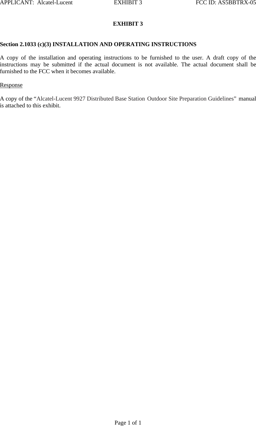 APPLICANT:  Alcatel-Lucent  EXHIBIT 3   FCC ID: AS5BBTRX-05   Page 1 of 1 EXHIBIT 3    Section 2.1033 (c)(3) INSTALLATION AND OPERATING INSTRUCTIONS   A copy of the installation and operating instructions to be furnished to the user. A draft copy of the instructions may be submitted if the actual document is not available. The actual document shall be furnished to the FCC when it becomes available.    Response   A copy of the “Alcatel-Lucent 9927 Distributed Base Station Outdoor Site Preparation Guidelines” manual is attached to this exhibit.   