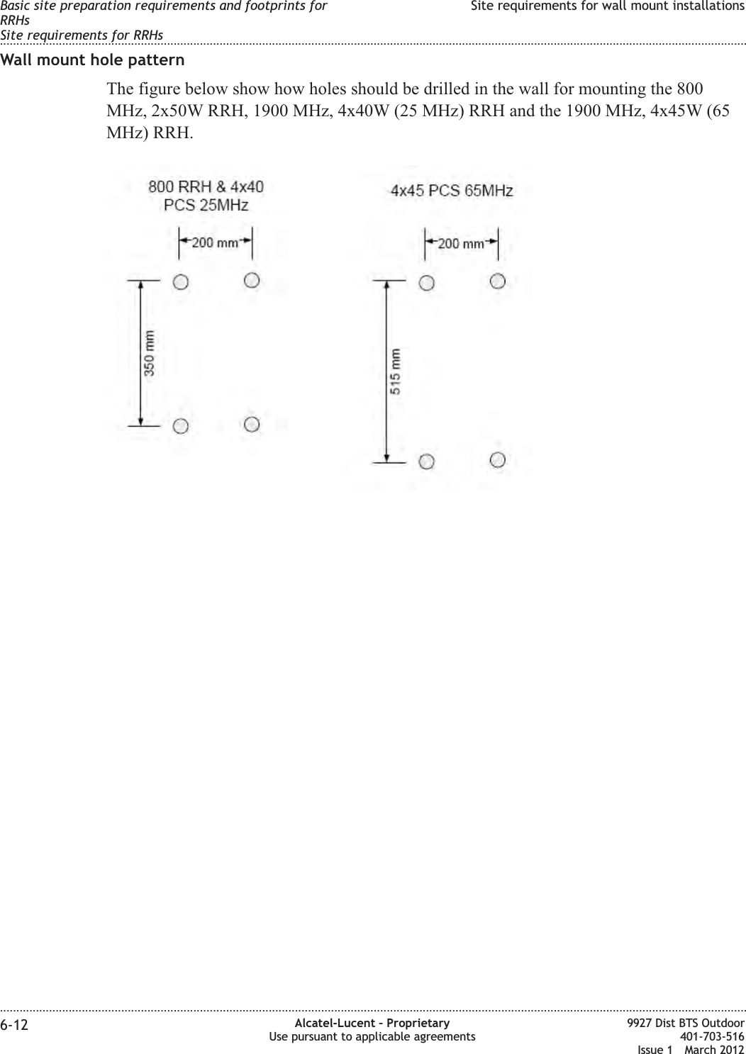 Wall mount hole patternThe figure below show how holes should be drilled in the wall for mounting the 800MHz, 2x50W RRH, 1900 MHz, 4x40W (25 MHz) RRH and the 1900 MHz, 4x45W (65MHz) RRH.Basic site preparation requirements and footprints forRRHsSite requirements for RRHsSite requirements for wall mount installations........................................................................................................................................................................................................................................................................................................................................................................................................................................................................6-12 Alcatel-Lucent – ProprietaryUse pursuant to applicable agreements9927 Dist BTS Outdoor401-703-516Issue 1 March 2012