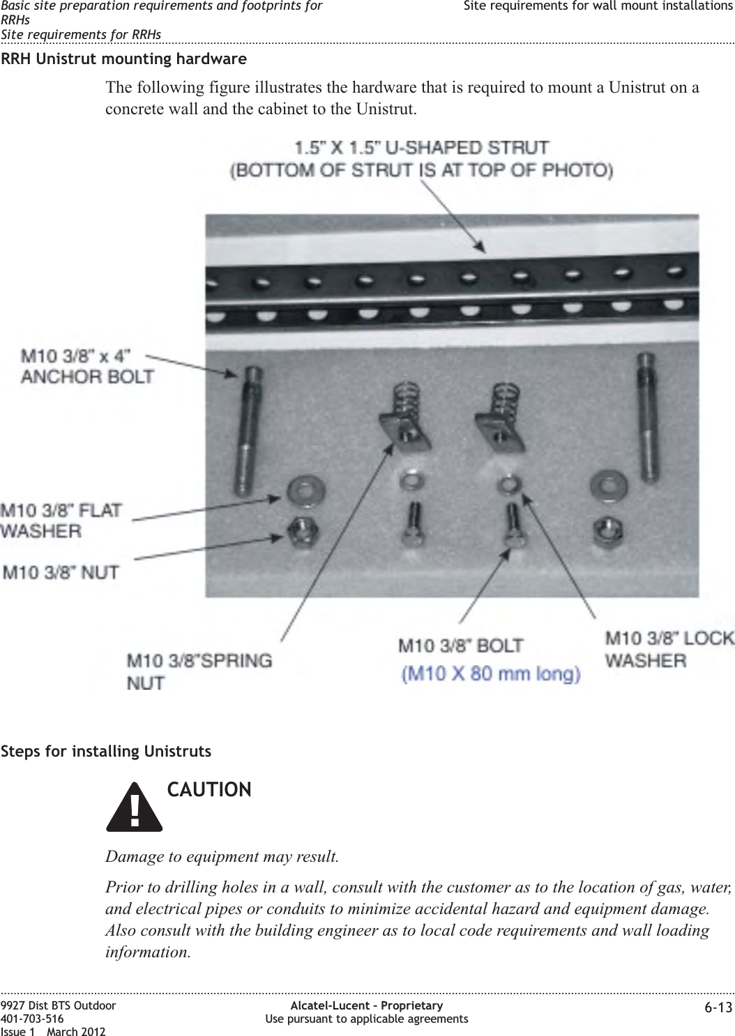 RRH Unistrut mounting hardwareThe following figure illustrates the hardware that is required to mount a Unistrut on aconcrete wall and the cabinet to the Unistrut.Steps for installing UnistrutsCAUTIONDamage to equipment may result.Prior to drilling holes in a wall, consult with the customer as to the location of gas, water,and electrical pipes or conduits to minimize accidental hazard and equipment damage.Also consult with the building engineer as to local code requirements and wall loadinginformation.Basic site preparation requirements and footprints forRRHsSite requirements for RRHsSite requirements for wall mount installations........................................................................................................................................................................................................................................................................................................................................................................................................................................................................9927 Dist BTS Outdoor401-703-516Issue 1 March 2012Alcatel-Lucent – ProprietaryUse pursuant to applicable agreements 6-13