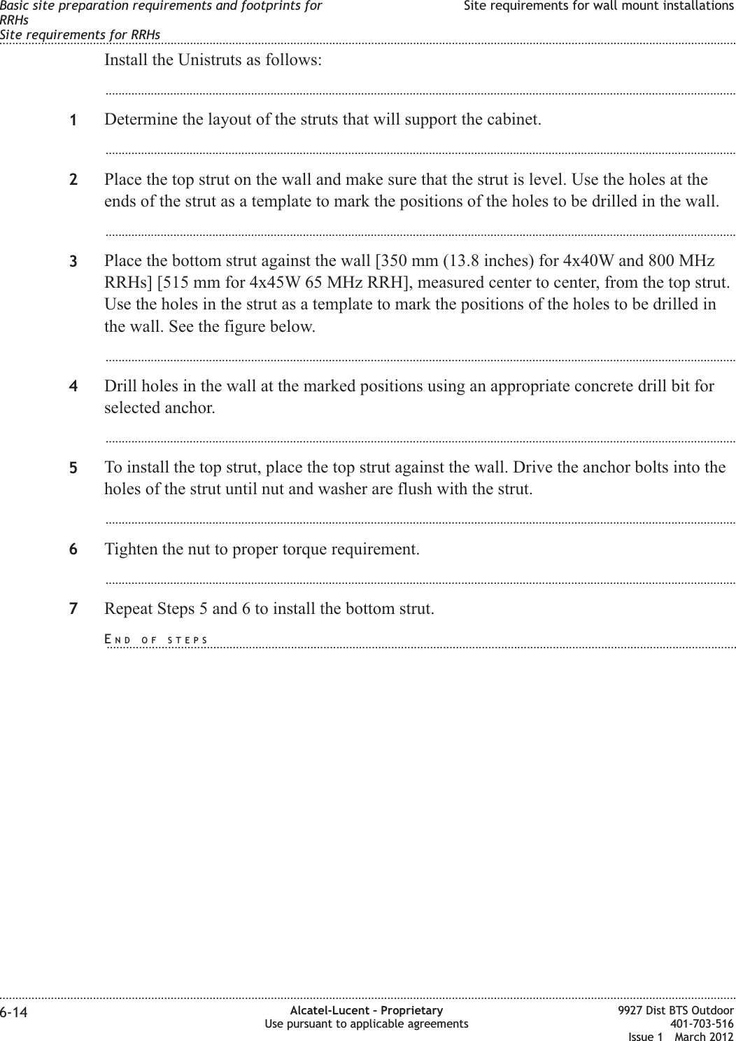 Install the Unistruts as follows:...................................................................................................................................................................................................1Determine the layout of the struts that will support the cabinet....................................................................................................................................................................................................2Place the top strut on the wall and make sure that the strut is level. Use the holes at theends of the strut as a template to mark the positions of the holes to be drilled in the wall....................................................................................................................................................................................................3Place the bottom strut against the wall [350 mm (13.8 inches) for 4x40W and 800 MHzRRHs] [515 mm for 4x45W 65 MHz RRH], measured center to center, from the top strut.Use the holes in the strut as a template to mark the positions of the holes to be drilled inthe wall. See the figure below....................................................................................................................................................................................................4Drill holes in the wall at the marked positions using an appropriate concrete drill bit forselected anchor....................................................................................................................................................................................................5To install the top strut, place the top strut against the wall. Drive the anchor bolts into theholes of the strut until nut and washer are flush with the strut....................................................................................................................................................................................................6Tighten the nut to proper torque requirement....................................................................................................................................................................................................7Repeat Steps 5 and 6 to install the bottom strut.Basic site preparation requirements and footprints forRRHsSite requirements for RRHsSite requirements for wall mount installations........................................................................................................................................................................................................................................................................................................................................................................................................................................................................6-14 Alcatel-Lucent – ProprietaryUse pursuant to applicable agreements9927 Dist BTS Outdoor401-703-516Issue 1 March 2012END OF STEPS...................................................................................................................................................................................................