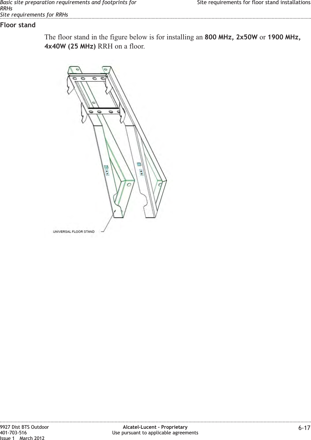 Floor standThe floor stand in the figure below is for installing an 800 MHz, 2x50W or 1900 MHz,4x40W (25 MHz) RRH on a floor.Basic site preparation requirements and footprints forRRHsSite requirements for RRHsSite requirements for floor stand installations........................................................................................................................................................................................................................................................................................................................................................................................................................................................................9927 Dist BTS Outdoor401-703-516Issue 1 March 2012Alcatel-Lucent – ProprietaryUse pursuant to applicable agreements 6-17