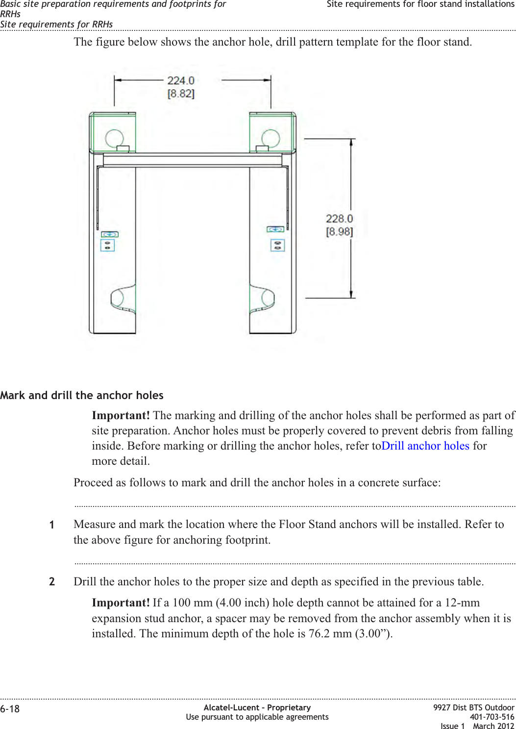 The figure below shows the anchor hole, drill pattern template for the floor stand.Mark and drill the anchor holesImportant! The marking and drilling of the anchor holes shall be performed as part ofsite preparation. Anchor holes must be properly covered to prevent debris from fallinginside. Before marking or drilling the anchor holes, refer toDrill anchor holes formore detail.Proceed as follows to mark and drill the anchor holes in a concrete surface:...................................................................................................................................................................................................1Measure and mark the location where the Floor Stand anchors will be installed. Refer tothe above figure for anchoring footprint....................................................................................................................................................................................................2Drill the anchor holes to the proper size and depth as specified in the previous table.Important! If a 100 mm (4.00 inch) hole depth cannot be attained for a 12-mmexpansion stud anchor, a spacer may be removed from the anchor assembly when it isinstalled. The minimum depth of the hole is 76.2 mm (3.00”).Basic site preparation requirements and footprints forRRHsSite requirements for RRHsSite requirements for floor stand installations........................................................................................................................................................................................................................................................................................................................................................................................................................................................................6-18 Alcatel-Lucent – ProprietaryUse pursuant to applicable agreements9927 Dist BTS Outdoor401-703-516Issue 1 March 2012