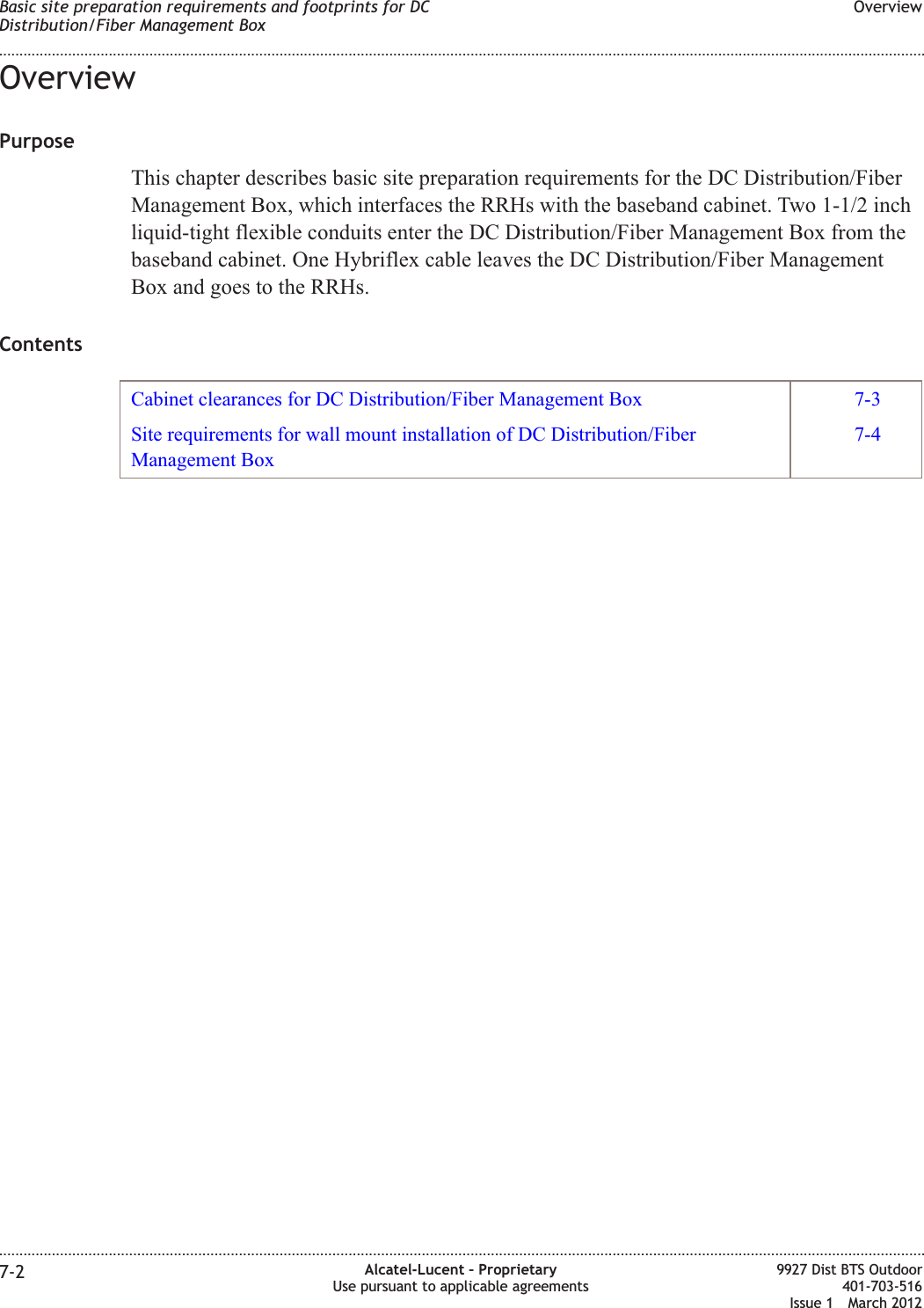 OverviewPurposeThis chapter describes basic site preparation requirements for the DC Distribution/FiberManagement Box, which interfaces the RRHs with the baseband cabinet. Two 1-1/2 inchliquid-tight flexible conduits enter the DC Distribution/Fiber Management Box from thebaseband cabinet. One Hybriflex cable leaves the DC Distribution/Fiber ManagementBox and goes to the RRHs.ContentsCabinet clearances for DC Distribution/Fiber Management Box 7-3Site requirements for wall mount installation of DC Distribution/FiberManagement Box7-4Basic site preparation requirements and footprints for DCDistribution/Fiber Management BoxOverview........................................................................................................................................................................................................................................................................................................................................................................................................................................................................7-2 Alcatel-Lucent – ProprietaryUse pursuant to applicable agreements9927 Dist BTS Outdoor401-703-516Issue 1 March 2012