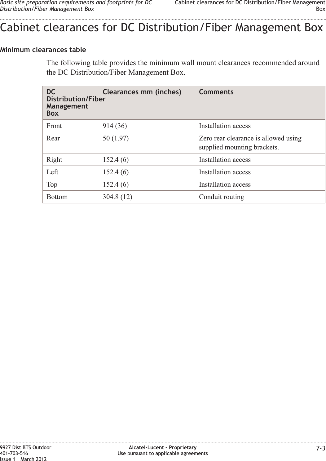 Cabinet clearances for DC Distribution/Fiber Management BoxMinimum clearances tableThe following table provides the minimum wall mount clearances recommended aroundthe DC Distribution/Fiber Management Box.DCDistribution/FiberManagementBoxClearances mm (inches) CommentsFront 914 (36) Installation accessRear 50 (1.97) Zero rear clearance is allowed usingsupplied mounting brackets.Right 152.4 (6) Installation accessLeft 152.4 (6) Installation accessTop 152.4 (6) Installation accessBottom 304.8 (12) Conduit routingBasic site preparation requirements and footprints for DCDistribution/Fiber Management BoxCabinet clearances for DC Distribution/Fiber ManagementBox........................................................................................................................................................................................................................................................................................................................................................................................................................................................................9927 Dist BTS Outdoor401-703-516Issue 1 March 2012Alcatel-Lucent – ProprietaryUse pursuant to applicable agreements 7-3