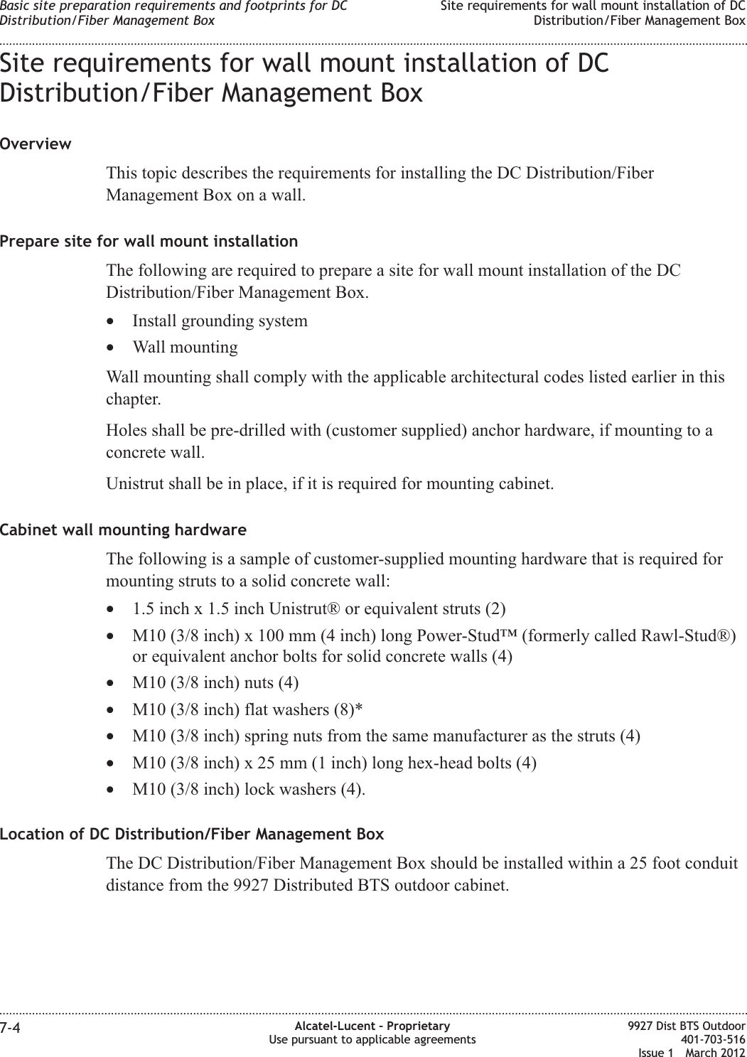 Site requirements for wall mount installation of DCDistribution/Fiber Management BoxOverviewThis topic describes the requirements for installing the DC Distribution/FiberManagement Box on a wall.Prepare site for wall mount installationThe following are required to prepare a site for wall mount installation of the DCDistribution/Fiber Management Box.•Install grounding system•Wall mountingWall mounting shall comply with the applicable architectural codes listed earlier in thischapter.Holes shall be pre-drilled with (customer supplied) anchor hardware, if mounting to aconcrete wall.Unistrut shall be in place, if it is required for mounting cabinet.Cabinet wall mounting hardwareThe following is a sample of customer-supplied mounting hardware that is required formounting struts to a solid concrete wall:•1.5 inch x 1.5 inch Unistrut® or equivalent struts (2)•M10 (3/8 inch) x 100 mm (4 inch) long Power-Stud™ (formerly called Rawl-Stud®)or equivalent anchor bolts for solid concrete walls (4)•M10 (3/8 inch) nuts (4)•M10 (3/8 inch) flat washers (8)*•M10 (3/8 inch) spring nuts from the same manufacturer as the struts (4)•M10 (3/8 inch) x 25 mm (1 inch) long hex-head bolts (4)•M10 (3/8 inch) lock washers (4).Location of DC Distribution/Fiber Management BoxThe DC Distribution/Fiber Management Box should be installed within a 25 foot conduitdistance from the 9927 Distributed BTS outdoor cabinet.Basic site preparation requirements and footprints for DCDistribution/Fiber Management BoxSite requirements for wall mount installation of DCDistribution/Fiber Management Box........................................................................................................................................................................................................................................................................................................................................................................................................................................................................7-4 Alcatel-Lucent – ProprietaryUse pursuant to applicable agreements9927 Dist BTS Outdoor401-703-516Issue 1 March 2012