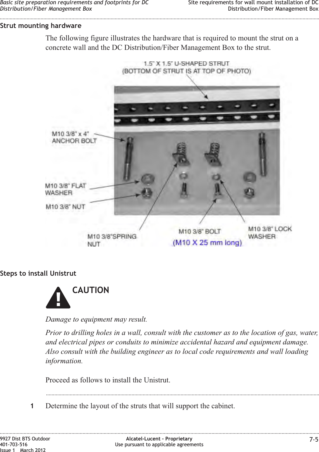 Strut mounting hardwareThe following figure illustrates the hardware that is required to mount the strut on aconcrete wall and the DC Distribution/Fiber Management Box to the strut.Steps to install UnistrutCAUTIONDamage to equipment may result.Prior to drilling holes in a wall, consult with the customer as to the location of gas, water,and electrical pipes or conduits to minimize accidental hazard and equipment damage.Also consult with the building engineer as to local code requirements and wall loadinginformation.Proceed as follows to install the Unistrut....................................................................................................................................................................................................1Determine the layout of the struts that will support the cabinet.Basic site preparation requirements and footprints for DCDistribution/Fiber Management BoxSite requirements for wall mount installation of DCDistribution/Fiber Management Box........................................................................................................................................................................................................................................................................................................................................................................................................................................................................9927 Dist BTS Outdoor401-703-516Issue 1 March 2012Alcatel-Lucent – ProprietaryUse pursuant to applicable agreements 7-5