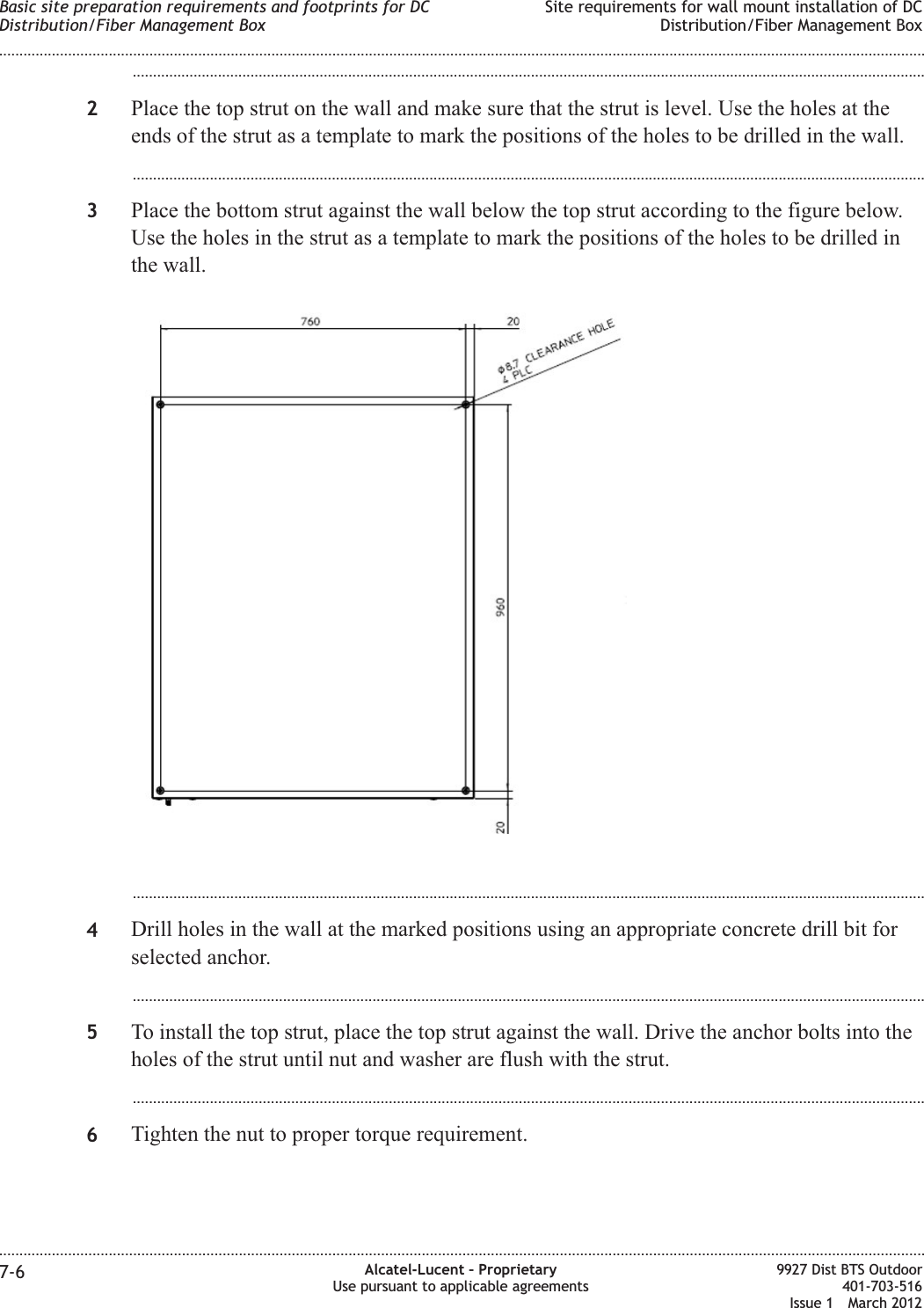 ...................................................................................................................................................................................................2Place the top strut on the wall and make sure that the strut is level. Use the holes at theends of the strut as a template to mark the positions of the holes to be drilled in the wall....................................................................................................................................................................................................3Place the bottom strut against the wall below the top strut according to the figure below.Use the holes in the strut as a template to mark the positions of the holes to be drilled inthe wall....................................................................................................................................................................................................4Drill holes in the wall at the marked positions using an appropriate concrete drill bit forselected anchor....................................................................................................................................................................................................5To install the top strut, place the top strut against the wall. Drive the anchor bolts into theholes of the strut until nut and washer are flush with the strut....................................................................................................................................................................................................6Tighten the nut to proper torque requirement.Basic site preparation requirements and footprints for DCDistribution/Fiber Management BoxSite requirements for wall mount installation of DCDistribution/Fiber Management Box........................................................................................................................................................................................................................................................................................................................................................................................................................................................................7-6 Alcatel-Lucent – ProprietaryUse pursuant to applicable agreements9927 Dist BTS Outdoor401-703-516Issue 1 March 2012