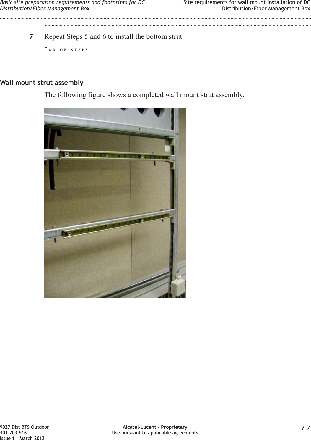 ...................................................................................................................................................................................................7Repeat Steps 5 and 6 to install the bottom strut.Wall mount strut assemblyThe following figure shows a completed wall mount strut assembly.Basic site preparation requirements and footprints for DCDistribution/Fiber Management BoxSite requirements for wall mount installation of DCDistribution/Fiber Management Box........................................................................................................................................................................................................................................................................................................................................................................................................................................................................9927 Dist BTS Outdoor401-703-516Issue 1 March 2012Alcatel-Lucent – ProprietaryUse pursuant to applicable agreements 7-7END OF STEPS...................................................................................................................................................................................................