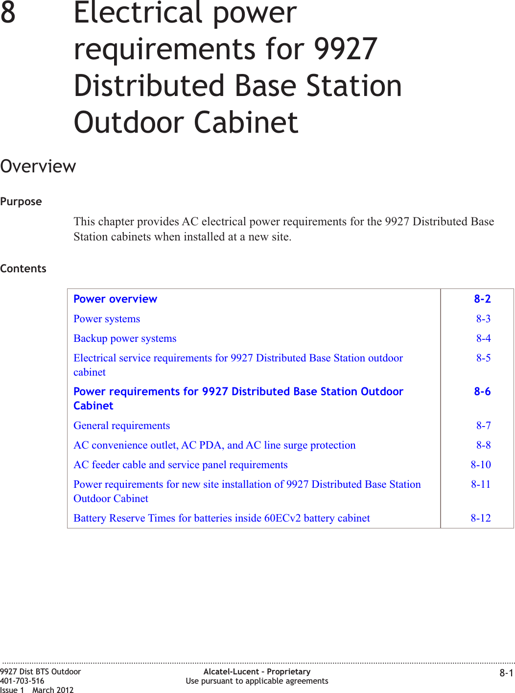 88Electrical powerrequirements for 9927Distributed Base StationOutdoor CabinetOverviewPurposeThis chapter provides AC electrical power requirements for the 9927 Distributed BaseStation cabinets when installed at a new site.ContentsPower overview 8-2Power systems 8-3Backup power systems 8-4Electrical service requirements for 9927 Distributed Base Station outdoorcabinet8-5Power requirements for 9927 Distributed Base Station OutdoorCabinet8-6General requirements 8-7AC convenience outlet, AC PDA, and AC line surge protection 8-8AC feeder cable and service panel requirements 8-10Power requirements for new site installation of 9927 Distributed Base StationOutdoor Cabinet8-11Battery Reserve Times for batteries inside 60ECv2 battery cabinet 8-12...................................................................................................................................................................................................................................9927 Dist BTS Outdoor401-703-516Issue 1 March 2012Alcatel-Lucent – ProprietaryUse pursuant to applicable agreements 8-1