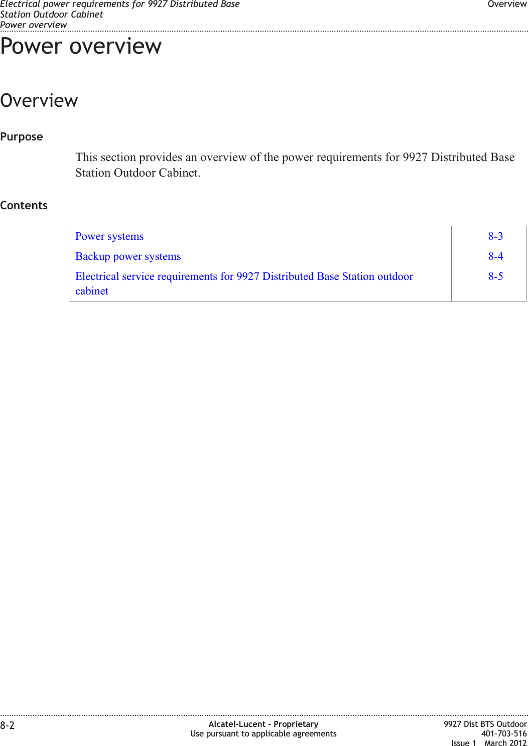 Power overviewOverviewPurposeThis section provides an overview of the power requirements for 9927 Distributed BaseStation Outdoor Cabinet.ContentsPower systems 8-3Backup power systems 8-4Electrical service requirements for 9927 Distributed Base Station outdoorcabinet8-5Electrical power requirements for 9927 Distributed BaseStation Outdoor CabinetPower overviewOverview........................................................................................................................................................................................................................................................................................................................................................................................................................................................................8-2 Alcatel-Lucent – ProprietaryUse pursuant to applicable agreements9927 Dist BTS Outdoor401-703-516Issue 1 March 2012