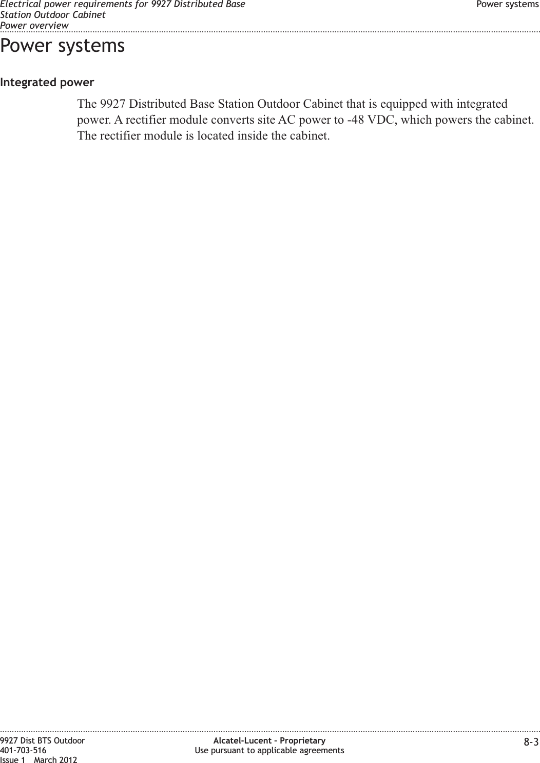 Power systemsIntegrated powerThe 9927 Distributed Base Station Outdoor Cabinet that is equipped with integratedpower. A rectifier module converts site AC power to -48 VDC, which powers the cabinet.The rectifier module is located inside the cabinet.Electrical power requirements for 9927 Distributed BaseStation Outdoor CabinetPower overviewPower systems........................................................................................................................................................................................................................................................................................................................................................................................................................................................................9927 Dist BTS Outdoor401-703-516Issue 1 March 2012Alcatel-Lucent – ProprietaryUse pursuant to applicable agreements 8-3