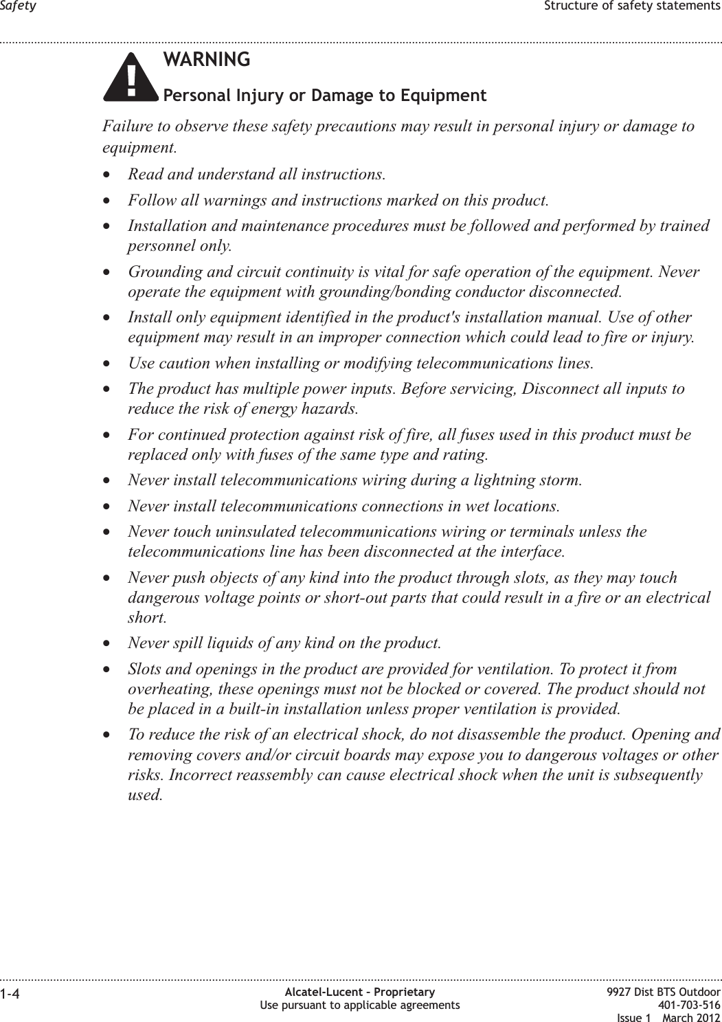 WARNINGPersonal Injury or Damage to EquipmentFailure to observe these safety precautions may result in personal injury or damage toequipment.•Read and understand all instructions.•Follow all warnings and instructions marked on this product.•Installation and maintenance procedures must be followed and performed by trainedpersonnel only.•Grounding and circuit continuity is vital for safe operation of the equipment. Neveroperate the equipment with grounding/bonding conductor disconnected.•Install only equipment identified in the product&apos;s installation manual. Use of otherequipment may result in an improper connection which could lead to fire or injury.•Use caution when installing or modifying telecommunications lines.•The product has multiple power inputs. Before servicing, Disconnect all inputs toreduce the risk of energy hazards.•For continued protection against risk of fire, all fuses used in this product must bereplaced only with fuses of the same type and rating.•Never install telecommunications wiring during a lightning storm.•Never install telecommunications connections in wet locations.•Never touch uninsulated telecommunications wiring or terminals unless thetelecommunications line has been disconnected at the interface.•Never push objects of any kind into the product through slots, as they may touchdangerous voltage points or short-out parts that could result in a fire or an electricalshort.•Never spill liquids of any kind on the product.•Slots and openings in the product are provided for ventilation. To protect it fromoverheating, these openings must not be blocked or covered. The product should notbe placed in a built-in installation unless proper ventilation is provided.•To reduce the risk of an electrical shock, do not disassemble the product. Opening andremoving covers and/or circuit boards may expose you to dangerous voltages or otherrisks. Incorrect reassembly can cause electrical shock when the unit is subsequentlyused.Safety Structure of safety statements........................................................................................................................................................................................................................................................................................................................................................................................................................................................................1-4 Alcatel-Lucent – ProprietaryUse pursuant to applicable agreements9927 Dist BTS Outdoor401-703-516Issue 1 March 2012