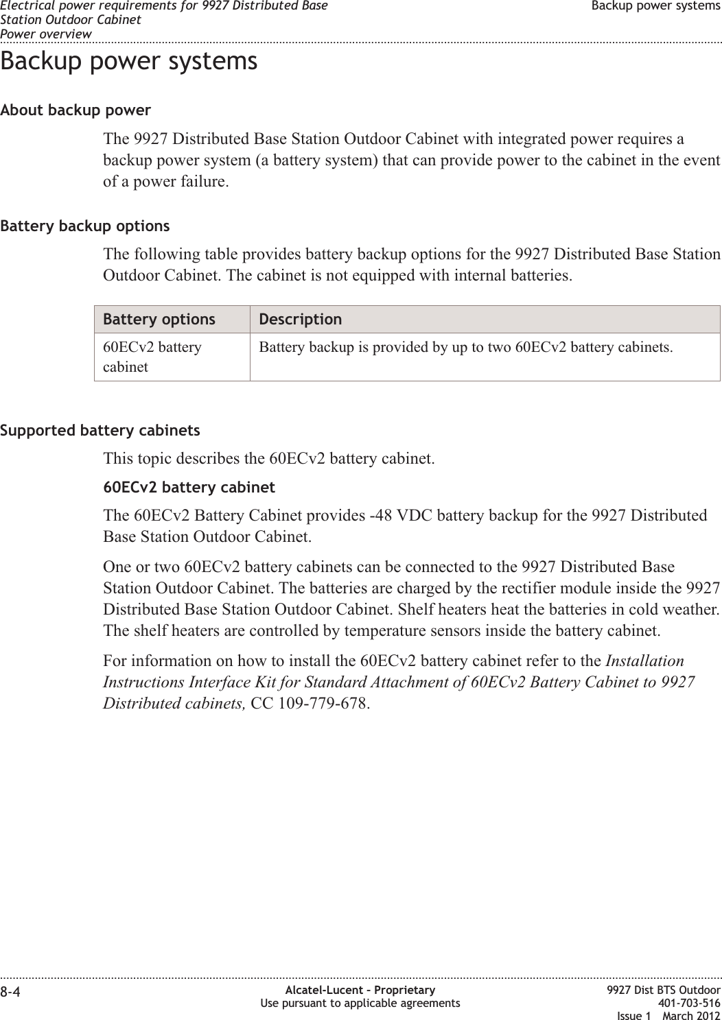 Backup power systemsAbout backup powerThe 9927 Distributed Base Station Outdoor Cabinet with integrated power requires abackup power system (a battery system) that can provide power to the cabinet in the eventof a power failure.Battery backup optionsThe following table provides battery backup options for the 9927 Distributed Base StationOutdoor Cabinet. The cabinet is not equipped with internal batteries.Battery options Description60ECv2 batterycabinetBattery backup is provided by up to two 60ECv2 battery cabinets.Supported battery cabinetsThis topic describes the 60ECv2 battery cabinet.60ECv2 battery cabinetThe 60ECv2 Battery Cabinet provides -48 VDC battery backup for the 9927 DistributedBase Station Outdoor Cabinet.One or two 60ECv2 battery cabinets can be connected to the 9927 Distributed BaseStation Outdoor Cabinet. The batteries are charged by the rectifier module inside the 9927Distributed Base Station Outdoor Cabinet. Shelf heaters heat the batteries in cold weather.The shelf heaters are controlled by temperature sensors inside the battery cabinet.For information on how to install the 60ECv2 battery cabinet refer to the InstallationInstructions Interface Kit for Standard Attachment of 60ECv2 Battery Cabinet to 9927Distributed cabinets, CC 109-779-678.Electrical power requirements for 9927 Distributed BaseStation Outdoor CabinetPower overviewBackup power systems........................................................................................................................................................................................................................................................................................................................................................................................................................................................................8-4 Alcatel-Lucent – ProprietaryUse pursuant to applicable agreements9927 Dist BTS Outdoor401-703-516Issue 1 March 2012