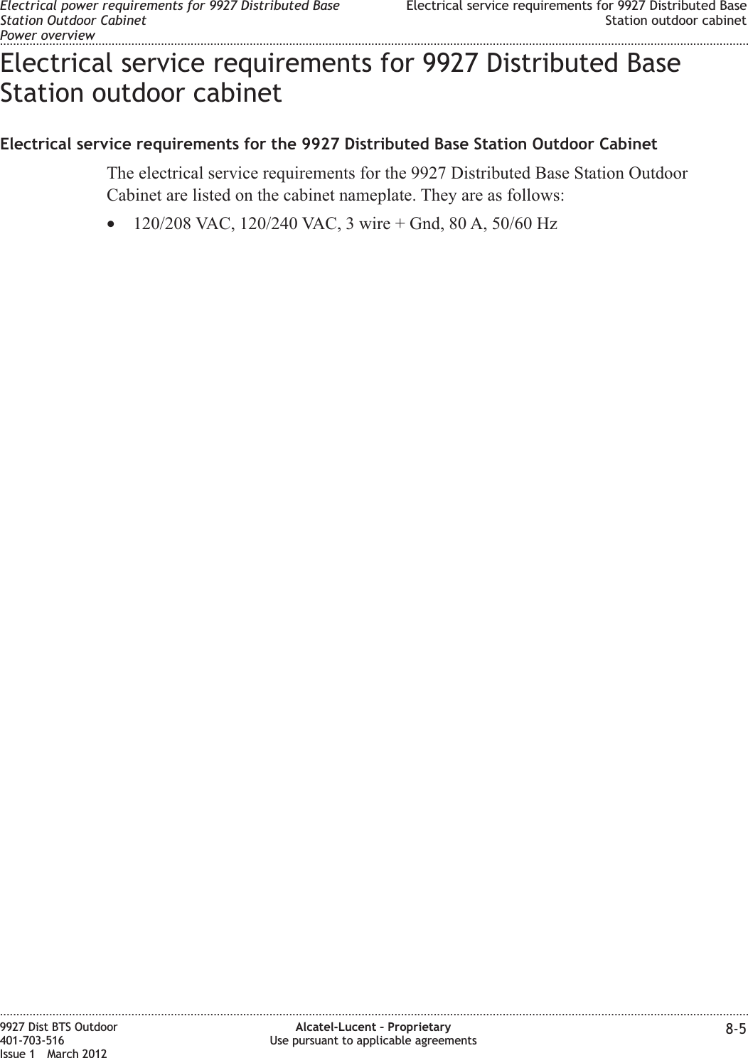 Electrical service requirements for 9927 Distributed BaseStation outdoor cabinetElectrical service requirements for the 9927 Distributed Base Station Outdoor CabinetThe electrical service requirements for the 9927 Distributed Base Station OutdoorCabinet are listed on the cabinet nameplate. They are as follows:•120/208 VAC, 120/240 VAC, 3 wire + Gnd, 80 A, 50/60 HzElectrical power requirements for 9927 Distributed BaseStation Outdoor CabinetPower overviewElectrical service requirements for 9927 Distributed BaseStation outdoor cabinet........................................................................................................................................................................................................................................................................................................................................................................................................................................................................9927 Dist BTS Outdoor401-703-516Issue 1 March 2012Alcatel-Lucent – ProprietaryUse pursuant to applicable agreements 8-5