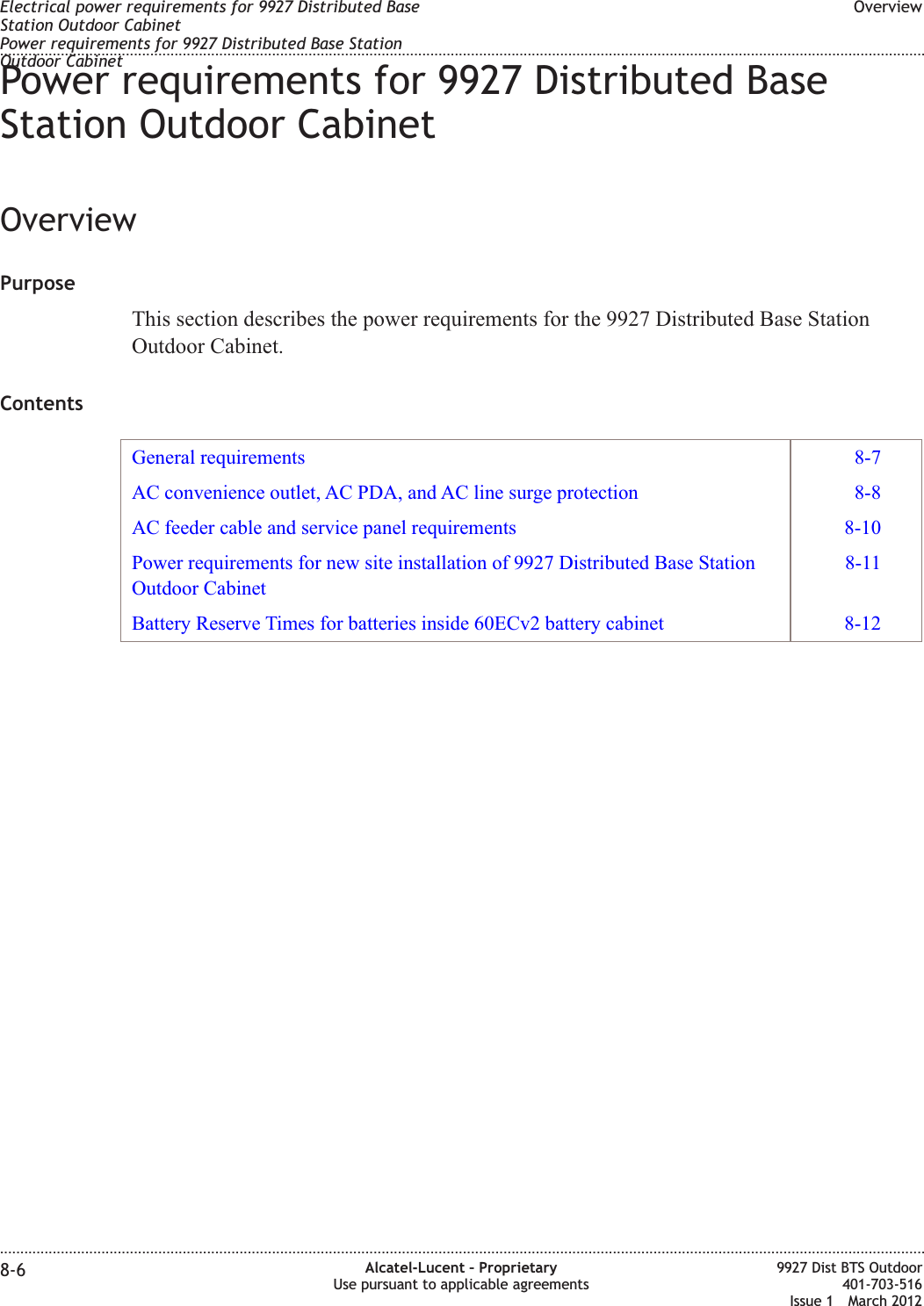 Power requirements for 9927 Distributed BaseStation Outdoor CabinetOverviewPurposeThis section describes the power requirements for the 9927 Distributed Base StationOutdoor Cabinet.ContentsGeneral requirements 8-7AC convenience outlet, AC PDA, and AC line surge protection 8-8AC feeder cable and service panel requirements 8-10Power requirements for new site installation of 9927 Distributed Base StationOutdoor Cabinet8-11Battery Reserve Times for batteries inside 60ECv2 battery cabinet 8-12Electrical power requirements for 9927 Distributed BaseStation Outdoor CabinetPower requirements for 9927 Distributed Base StationOutdoor CabinetOverview........................................................................................................................................................................................................................................................................................................................................................................................................................................................................8-6 Alcatel-Lucent – ProprietaryUse pursuant to applicable agreements9927 Dist BTS Outdoor401-703-516Issue 1 March 2012