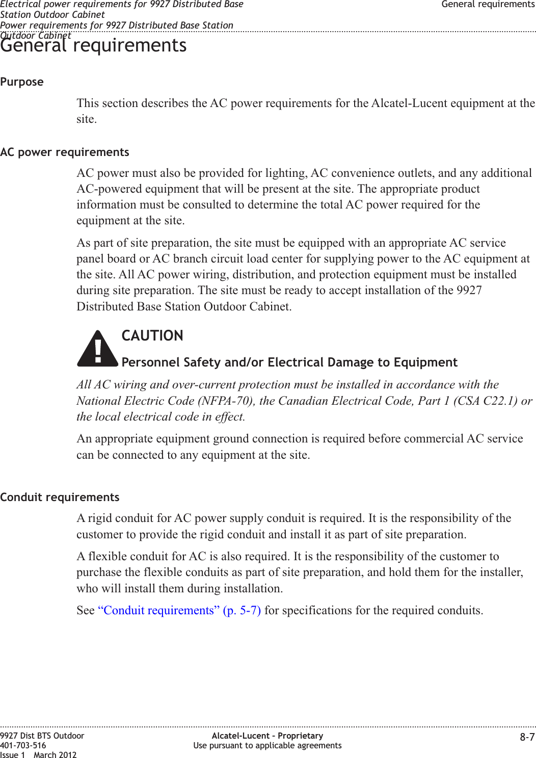 General requirementsPurposeThis section describes the AC power requirements for the Alcatel-Lucent equipment at thesite.AC power requirementsAC power must also be provided for lighting, AC convenience outlets, and any additionalAC-powered equipment that will be present at the site. The appropriate productinformation must be consulted to determine the total AC power required for theequipment at the site.As part of site preparation, the site must be equipped with an appropriate AC servicepanel board or AC branch circuit load center for supplying power to the AC equipment atthe site. All AC power wiring, distribution, and protection equipment must be installedduring site preparation. The site must be ready to accept installation of the 9927Distributed Base Station Outdoor Cabinet.CAUTIONPersonnel Safety and/or Electrical Damage to EquipmentAll AC wiring and over-current protection must be installed in accordance with theNational Electric Code (NFPA-70), the Canadian Electrical Code, Part 1 (CSA C22.1) orthe local electrical code in effect.An appropriate equipment ground connection is required before commercial AC servicecan be connected to any equipment at the site.Conduit requirementsA rigid conduit for AC power supply conduit is required. It is the responsibility of thecustomer to provide the rigid conduit and install it as part of site preparation.A flexible conduit for AC is also required. It is the responsibility of the customer topurchase the flexible conduits as part of site preparation, and hold them for the installer,who will install them during installation.See “Conduit requirements” (p. 5-7) for specifications for the required conduits.Electrical power requirements for 9927 Distributed BaseStation Outdoor CabinetPower requirements for 9927 Distributed Base StationOutdoor CabinetGeneral requirements........................................................................................................................................................................................................................................................................................................................................................................................................................................................................9927 Dist BTS Outdoor401-703-516Issue 1 March 2012Alcatel-Lucent – ProprietaryUse pursuant to applicable agreements 8-7