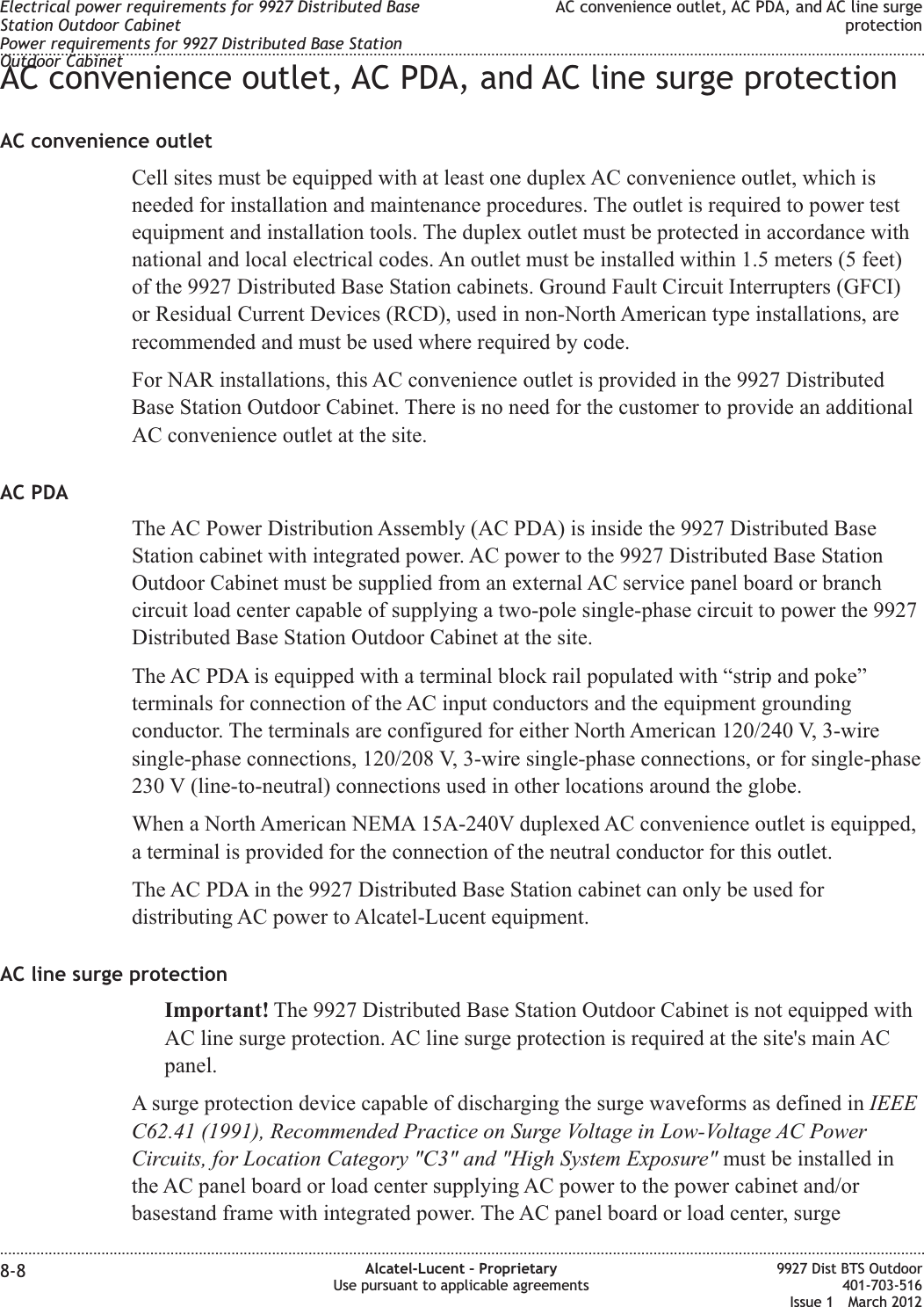 AC convenience outlet, AC PDA, and AC line surge protectionAC convenience outletCell sites must be equipped with at least one duplex AC convenience outlet, which isneeded for installation and maintenance procedures. The outlet is required to power testequipment and installation tools. The duplex outlet must be protected in accordance withnational and local electrical codes. An outlet must be installed within 1.5 meters (5 feet)of the 9927 Distributed Base Station cabinets. Ground Fault Circuit Interrupters (GFCI)or Residual Current Devices (RCD), used in non-North American type installations, arerecommended and must be used where required by code.For NAR installations, this AC convenience outlet is provided in the 9927 DistributedBase Station Outdoor Cabinet. There is no need for the customer to provide an additionalAC convenience outlet at the site.AC PDAThe AC Power Distribution Assembly (AC PDA) is inside the 9927 Distributed BaseStation cabinet with integrated power. AC power to the 9927 Distributed Base StationOutdoor Cabinet must be supplied from an external AC service panel board or branchcircuit load center capable of supplying a two-pole single-phase circuit to power the 9927Distributed Base Station Outdoor Cabinet at the site.The AC PDA is equipped with a terminal block rail populated with “strip and poke”terminals for connection of the AC input conductors and the equipment groundingconductor. The terminals are configured for either North American 120/240 V, 3-wiresingle-phase connections, 120/208 V, 3-wire single-phase connections, or for single-phase230 V (line-to-neutral) connections used in other locations around the globe.When a North American NEMA 15A-240V duplexed AC convenience outlet is equipped,a terminal is provided for the connection of the neutral conductor for this outlet.The AC PDA in the 9927 Distributed Base Station cabinet can only be used fordistributing AC power to Alcatel-Lucent equipment.AC line surge protectionImportant! The 9927 Distributed Base Station Outdoor Cabinet is not equipped withAC line surge protection. AC line surge protection is required at the site&apos;s main ACpanel.A surge protection device capable of discharging the surge waveforms as defined in IEEEC62.41 (1991), Recommended Practice on Surge Voltage in Low-Voltage AC PowerCircuits, for Location Category &quot;C3&quot; and &quot;High System Exposure&quot; must be installed inthe AC panel board or load center supplying AC power to the power cabinet and/orbasestand frame with integrated power. The AC panel board or load center, surgeElectrical power requirements for 9927 Distributed BaseStation Outdoor CabinetPower requirements for 9927 Distributed Base StationOutdoor CabinetAC convenience outlet, AC PDA, and AC line surgeprotection........................................................................................................................................................................................................................................................................................................................................................................................................................................................................8-8 Alcatel-Lucent – ProprietaryUse pursuant to applicable agreements9927 Dist BTS Outdoor401-703-516Issue 1 March 2012