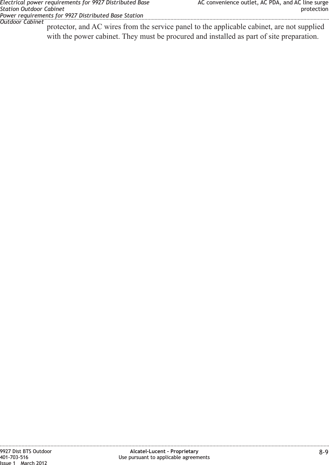 protector, and AC wires from the service panel to the applicable cabinet, are not suppliedwith the power cabinet. They must be procured and installed as part of site preparation.Electrical power requirements for 9927 Distributed BaseStation Outdoor CabinetPower requirements for 9927 Distributed Base StationOutdoor CabinetAC convenience outlet, AC PDA, and AC line surgeprotection........................................................................................................................................................................................................................................................................................................................................................................................................................................................................9927 Dist BTS Outdoor401-703-516Issue 1 March 2012Alcatel-Lucent – ProprietaryUse pursuant to applicable agreements 8-9