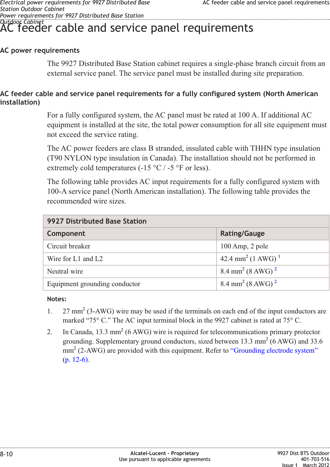 AC feeder cable and service panel requirementsAC power requirementsThe 9927 Distributed Base Station cabinet requires a single-phase branch circuit from anexternal service panel. The service panel must be installed during site preparation.AC feeder cable and service panel requirements for a fully configured system (North Americaninstallation)For a fully configured system, the AC panel must be rated at 100 A. If additional ACequipment is installed at the site, the total power consumption for all site equipment mustnot exceed the service rating.The AC power feeders are class B stranded, insulated cable with THHN type insulation(T90 NYLON type insulation in Canada). The installation should not be performed inextremely cold temperatures (-15 °C / -5 °F or less).The following table provides AC input requirements for a fully configured system with100-A service panel (North American installation). The following table provides therecommended wire sizes.9927 Distributed Base StationComponent Rating/GaugeCircuit breaker 100 Amp, 2 poleWire for L1 and L2 42.4 mm2(1 AWG) 1Neutral wire 8.4 mm2(8 AWG) 2Equipment grounding conductor 8.4 mm2(8 AWG) 2Notes:1. 27 mm2(3-AWG) wire may be used if the terminals on each end of the input conductors aremarked “75° C.” The AC input terminal block in the 9927 cabinet is rated at 75° C.2. In Canada, 13.3 mm2(6 AWG) wire is required for telecommunications primary protectorgrounding. Supplementary ground conductors, sized between 13.3 mm2(6 AWG) and 33.6mm2(2-AWG) are provided with this equipment. Refer to “Grounding electrode system”(p. 12-6).Electrical power requirements for 9927 Distributed BaseStation Outdoor CabinetPower requirements for 9927 Distributed Base StationOutdoor CabinetAC feeder cable and service panel requirements........................................................................................................................................................................................................................................................................................................................................................................................................................................................................8-10 Alcatel-Lucent – ProprietaryUse pursuant to applicable agreements9927 Dist BTS Outdoor401-703-516Issue 1 March 2012