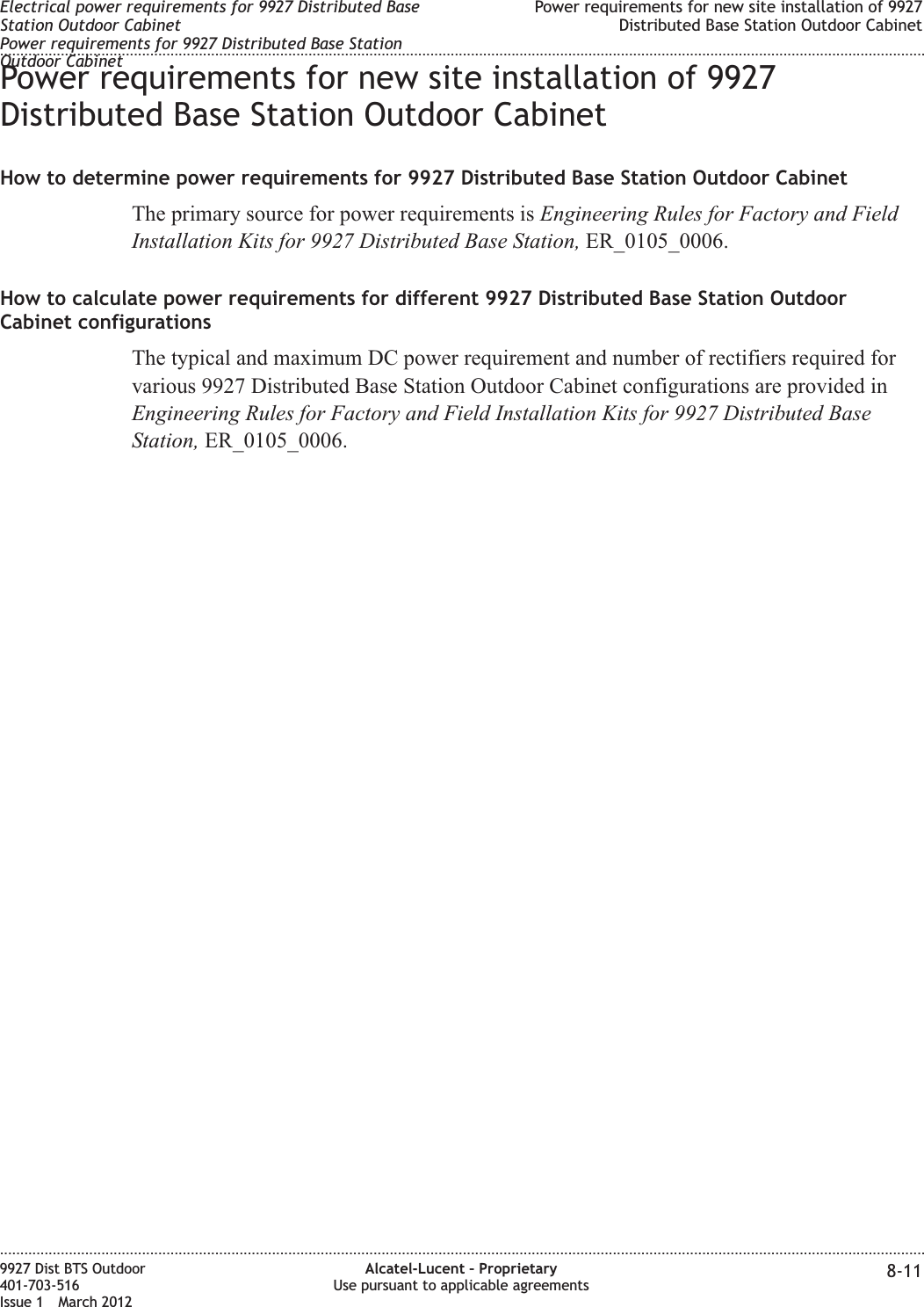 Power requirements for new site installation of 9927Distributed Base Station Outdoor CabinetHow to determine power requirements for 9927 Distributed Base Station Outdoor CabinetThe primary source for power requirements is Engineering Rules for Factory and FieldInstallation Kits for 9927 Distributed Base Station, ER_0105_0006.How to calculate power requirements for different 9927 Distributed Base Station OutdoorCabinet configurationsThe typical and maximum DC power requirement and number of rectifiers required forvarious 9927 Distributed Base Station Outdoor Cabinet configurations are provided inEngineering Rules for Factory and Field Installation Kits for 9927 Distributed BaseStation, ER_0105_0006.Electrical power requirements for 9927 Distributed BaseStation Outdoor CabinetPower requirements for 9927 Distributed Base StationOutdoor CabinetPower requirements for new site installation of 9927Distributed Base Station Outdoor Cabinet........................................................................................................................................................................................................................................................................................................................................................................................................................................................................9927 Dist BTS Outdoor401-703-516Issue 1 March 2012Alcatel-Lucent – ProprietaryUse pursuant to applicable agreements 8-11