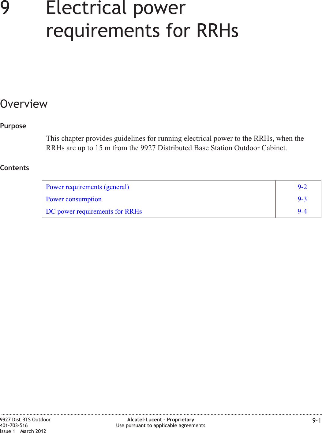 99Electrical powerrequirements for RRHsOverviewPurposeThis chapter provides guidelines for running electrical power to the RRHs, when theRRHs are up to 15 m from the 9927 Distributed Base Station Outdoor Cabinet.ContentsPower requirements (general) 9-2Power consumption 9-3DC power requirements for RRHs 9-4...................................................................................................................................................................................................................................9927 Dist BTS Outdoor401-703-516Issue 1 March 2012Alcatel-Lucent – ProprietaryUse pursuant to applicable agreements 9-1