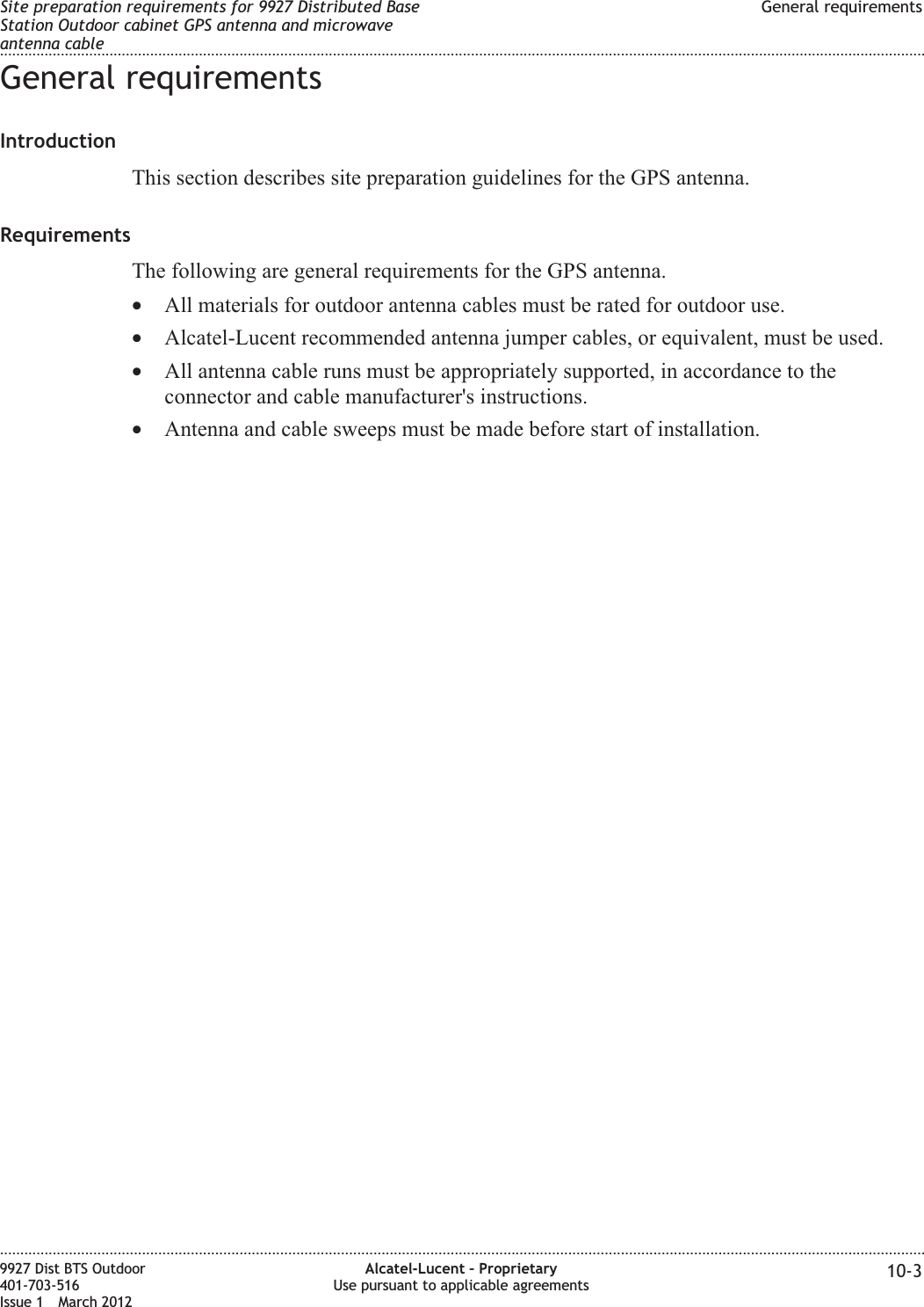 General requirementsIntroductionThis section describes site preparation guidelines for the GPS antenna.RequirementsThe following are general requirements for the GPS antenna.•All materials for outdoor antenna cables must be rated for outdoor use.•Alcatel-Lucent recommended antenna jumper cables, or equivalent, must be used.•All antenna cable runs must be appropriately supported, in accordance to theconnector and cable manufacturer&apos;s instructions.•Antenna and cable sweeps must be made before start of installation.Site preparation requirements for 9927 Distributed BaseStation Outdoor cabinet GPS antenna and microwaveantenna cableGeneral requirements........................................................................................................................................................................................................................................................................................................................................................................................................................................................................9927 Dist BTS Outdoor401-703-516Issue 1 March 2012Alcatel-Lucent – ProprietaryUse pursuant to applicable agreements 10-3