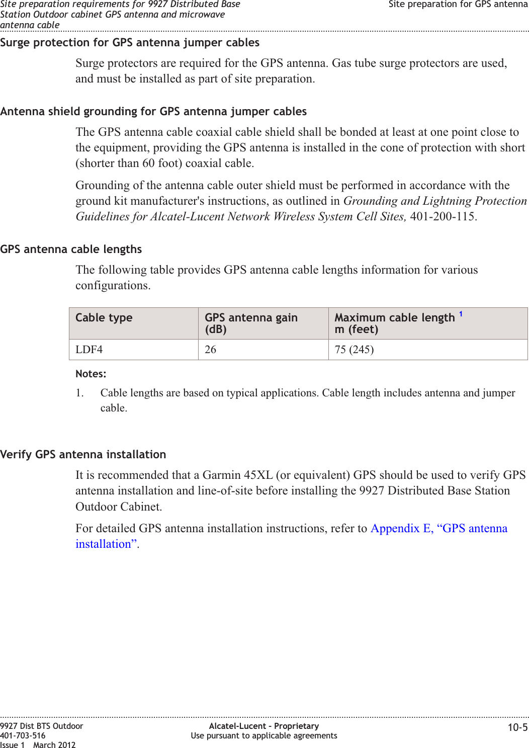 Surge protection for GPS antenna jumper cablesSurge protectors are required for the GPS antenna. Gas tube surge protectors are used,and must be installed as part of site preparation.Antenna shield grounding for GPS antenna jumper cablesThe GPS antenna cable coaxial cable shield shall be bonded at least at one point close tothe equipment, providing the GPS antenna is installed in the cone of protection with short(shorter than 60 foot) coaxial cable.Grounding of the antenna cable outer shield must be performed in accordance with theground kit manufacturer&apos;s instructions, as outlined in Grounding and Lightning ProtectionGuidelines for Alcatel-Lucent Network Wireless System Cell Sites, 401-200-115.GPS antenna cable lengthsThe following table provides GPS antenna cable lengths information for variousconfigurations.Cable type GPS antenna gain(dB)Maximum cable length 1m (feet)LDF4 26 75 (245)Notes:1. Cable lengths are based on typical applications. Cable length includes antenna and jumpercable.Verify GPS antenna installationIt is recommended that a Garmin 45XL (or equivalent) GPS should be used to verify GPSantenna installation and line-of-site before installing the 9927 Distributed Base StationOutdoor Cabinet.For detailed GPS antenna installation instructions, refer to Appendix E, “GPS antennainstallation”.Site preparation requirements for 9927 Distributed BaseStation Outdoor cabinet GPS antenna and microwaveantenna cableSite preparation for GPS antenna........................................................................................................................................................................................................................................................................................................................................................................................................................................................................9927 Dist BTS Outdoor401-703-516Issue 1 March 2012Alcatel-Lucent – ProprietaryUse pursuant to applicable agreements 10-5