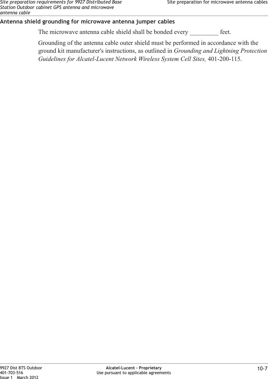 Antenna shield grounding for microwave antenna jumper cablesThe microwave antenna cable shield shall be bonded every _________ feet.Grounding of the antenna cable outer shield must be performed in accordance with theground kit manufacturer&apos;s instructions, as outlined in Grounding and Lightning ProtectionGuidelines for Alcatel-Lucent Network Wireless System Cell Sites, 401-200-115.Site preparation requirements for 9927 Distributed BaseStation Outdoor cabinet GPS antenna and microwaveantenna cableSite preparation for microwave antenna cables........................................................................................................................................................................................................................................................................................................................................................................................................................................................................9927 Dist BTS Outdoor401-703-516Issue 1 March 2012Alcatel-Lucent – ProprietaryUse pursuant to applicable agreements 10-7