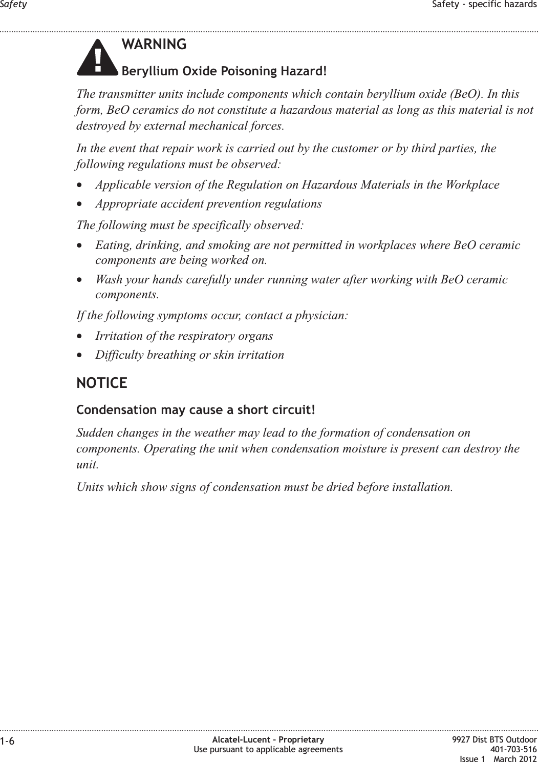 WARNINGBeryllium Oxide Poisoning Hazard!The transmitter units include components which contain beryllium oxide (BeO). In thisform, BeO ceramics do not constitute a hazardous material as long as this material is notdestroyed by external mechanical forces.In the event that repair work is carried out by the customer or by third parties, thefollowing regulations must be observed:•Applicable version of the Regulation on Hazardous Materials in the Workplace•Appropriate accident prevention regulationsThe following must be specifically observed:•Eating, drinking, and smoking are not permitted in workplaces where BeO ceramiccomponents are being worked on.•Wash your hands carefully under running water after working with BeO ceramiccomponents.If the following symptoms occur, contact a physician:•Irritation of the respiratory organs•Difficulty breathing or skin irritationNOTICECondensation may cause a short circuit!Sudden changes in the weather may lead to the formation of condensation oncomponents. Operating the unit when condensation moisture is present can destroy theunit.Units which show signs of condensation must be dried before installation.Safety Safety - specific hazards........................................................................................................................................................................................................................................................................................................................................................................................................................................................................1-6 Alcatel-Lucent – ProprietaryUse pursuant to applicable agreements9927 Dist BTS Outdoor401-703-516Issue 1 March 2012