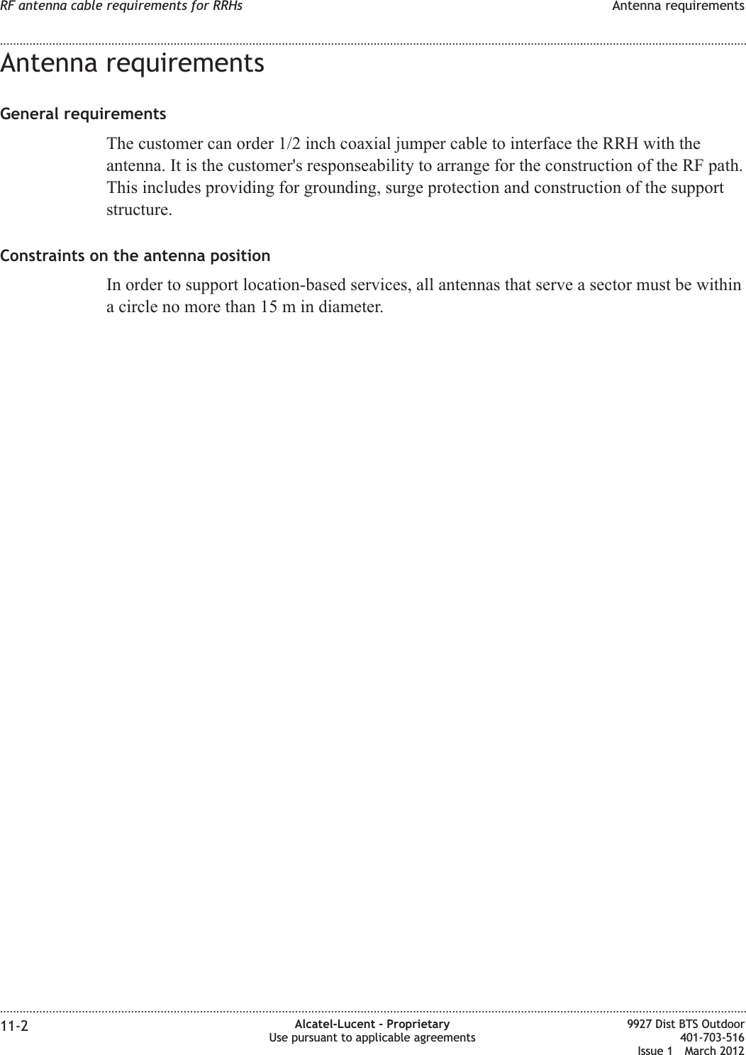 Antenna requirementsGeneral requirementsThe customer can order 1/2 inch coaxial jumper cable to interface the RRH with theantenna. It is the customer&apos;s responseability to arrange for the construction of the RF path.This includes providing for grounding, surge protection and construction of the supportstructure.Constraints on the antenna positionIn order to support location-based services, all antennas that serve a sector must be withina circle no more than 15 m in diameter.RF antenna cable requirements for RRHs Antenna requirements........................................................................................................................................................................................................................................................................................................................................................................................................................................................................11-2 Alcatel-Lucent – ProprietaryUse pursuant to applicable agreements9927 Dist BTS Outdoor401-703-516Issue 1 March 2012