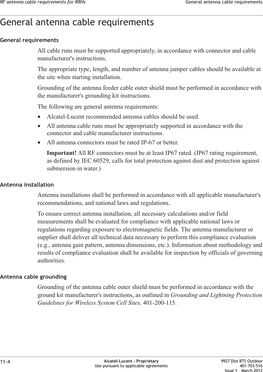 General antenna cable requirementsGeneral requirementsAll cable runs must be supported appropriately, in accordance with connector and cablemanufacturer&apos;s instructions.The appropriate type, length, and number of antenna jumper cables should be available atthe site when starting installation.Grounding of the antenna feeder cable outer shield must be performed in accordance withthe manufacturer&apos;s grounding kit instructions.The following are general antenna requirements:•Alcatel-Lucent recommended antenna cables should be used.•All antenna cable runs must be appropriately supported in accordance with theconnector and cable manufacturer instructions.•All antenna connectors must be rated IP-67 or better.Important! All RF connectors must be at least IP67 rated. (IP67 rating requirement,as defined by IEC 60529, calls for total protection against dust and protection againstsubmersion in water.)Antenna installationAntenna installations shall be performed in accordance with all applicable manufacturer&apos;srecommendations, and national laws and regulations.To ensure correct antenna installation, all necessary calculations and/or fieldmeasurements shall be evaluated for compliance with applicable national laws orregulations regarding exposure to electromagnetic fields. The antenna manufacturer orsupplier shall deliver all technical data necessary to perform this compliance evaluation(e.g., antenna gain pattern, antenna dimensions, etc.). Information about methodology andresults of compliance evaluation shall be available for inspection by officials of governingauthorities.Antenna cable groundingGrounding of the antenna cable outer shield must be performed in accordance with theground kit manufacturer&apos;s instructions, as outlined in Grounding and Lightning ProtectionGuidelines for Wireless System Cell Sites, 401-200-115.RF antenna cable requirements for RRHs General antenna cable requirements........................................................................................................................................................................................................................................................................................................................................................................................................................................................................11-4 Alcatel-Lucent – ProprietaryUse pursuant to applicable agreements9927 Dist BTS Outdoor401-703-516Issue 1 March 2012