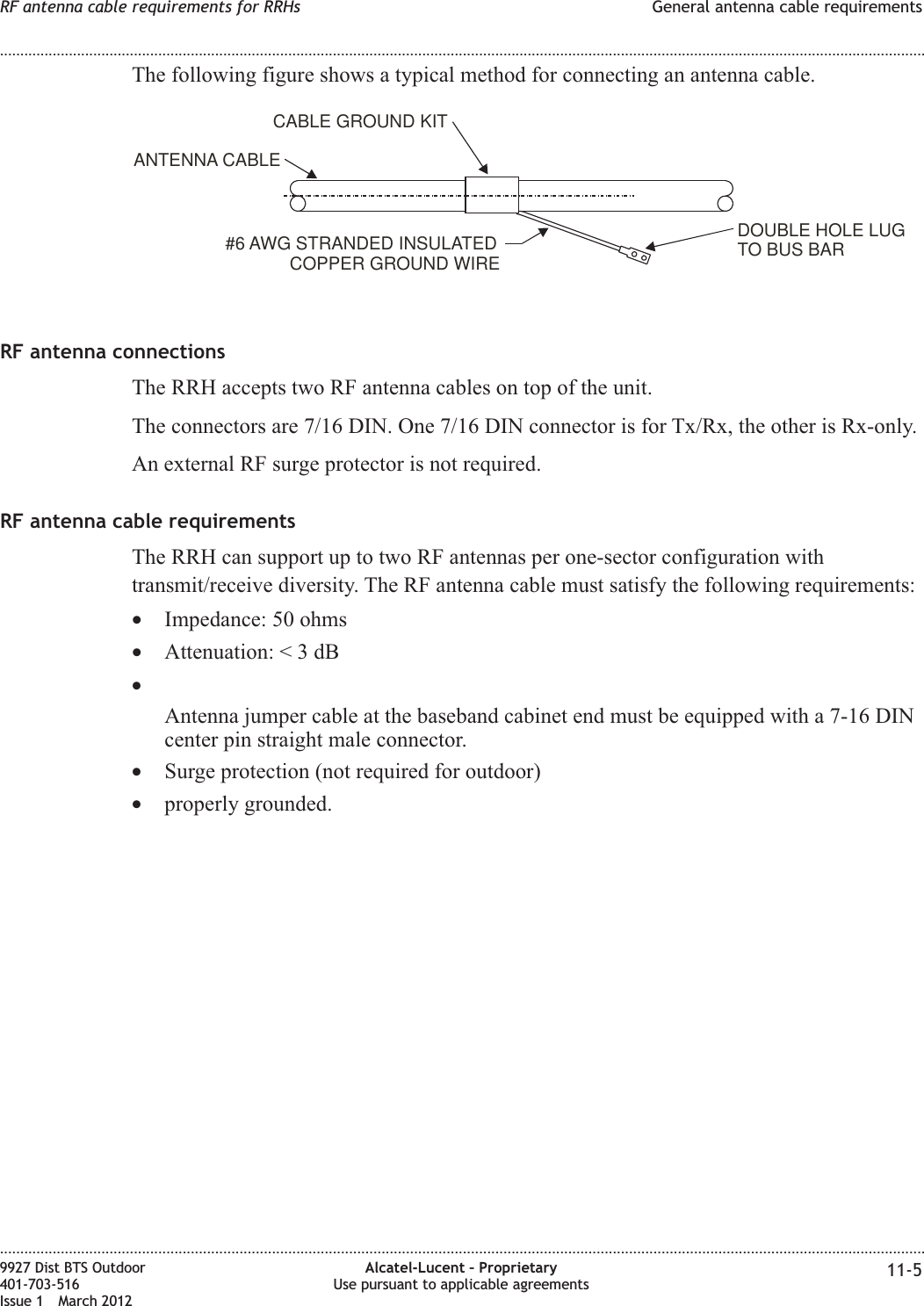 The following figure shows a typical method for connecting an antenna cable.RF antenna connectionsThe RRH accepts two RF antenna cables on top of the unit.The connectors are 7/16 DIN. One 7/16 DIN connector is for Tx/Rx, the other is Rx-only.An external RF surge protector is not required.RF antenna cable requirementsThe RRH can support up to two RF antennas per one-sector configuration withtransmit/receive diversity. The RF antenna cable must satisfy the following requirements:•Impedance: 50 ohms•Attenuation:&lt;3dB•Antenna jumper cable at the baseband cabinet end must be equipped with a 7-16 DINcenter pin straight male connector.•Surge protection (not required for outdoor)•properly grounded.DOUBLEHOLELUGTO BUS BAR#6 AWG STRANDEDINSULATEDCOPPER GROUNDWIREANTENNA CABLECABLEGROUNDKITRF antenna cable requirements for RRHs General antenna cable requirements........................................................................................................................................................................................................................................................................................................................................................................................................................................................................9927 Dist BTS Outdoor401-703-516Issue 1 March 2012Alcatel-Lucent – ProprietaryUse pursuant to applicable agreements 11-5