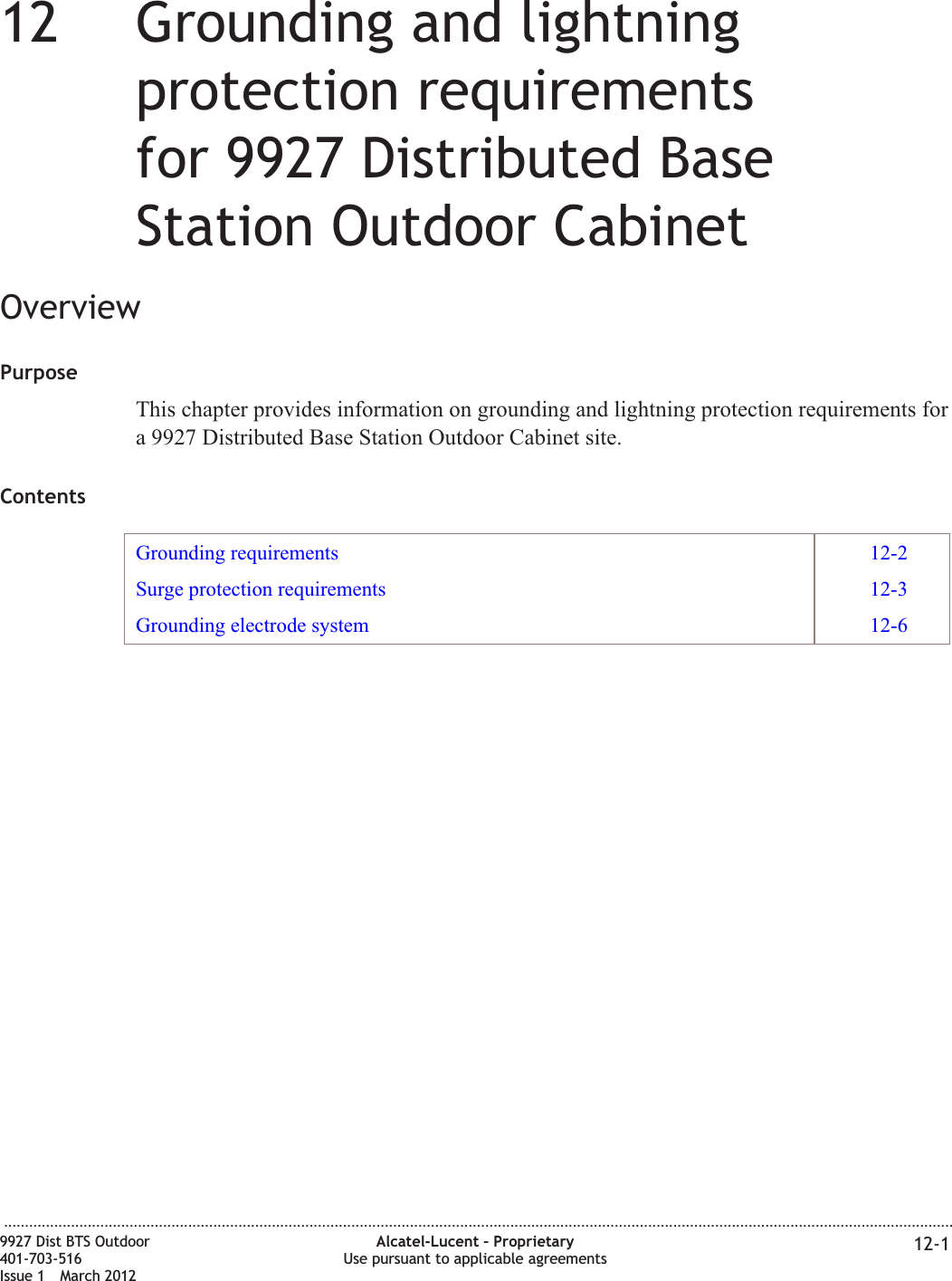 12 12Grounding and lightningprotection requirementsfor 9927 Distributed BaseStation Outdoor CabinetOverviewPurposeThis chapter provides information on grounding and lightning protection requirements fora 9927 Distributed Base Station Outdoor Cabinet site.ContentsGrounding requirements 12-2Surge protection requirements 12-3Grounding electrode system 12-6...................................................................................................................................................................................................................................9927 Dist BTS Outdoor401-703-516Issue 1 March 2012Alcatel-Lucent – ProprietaryUse pursuant to applicable agreements 12-1