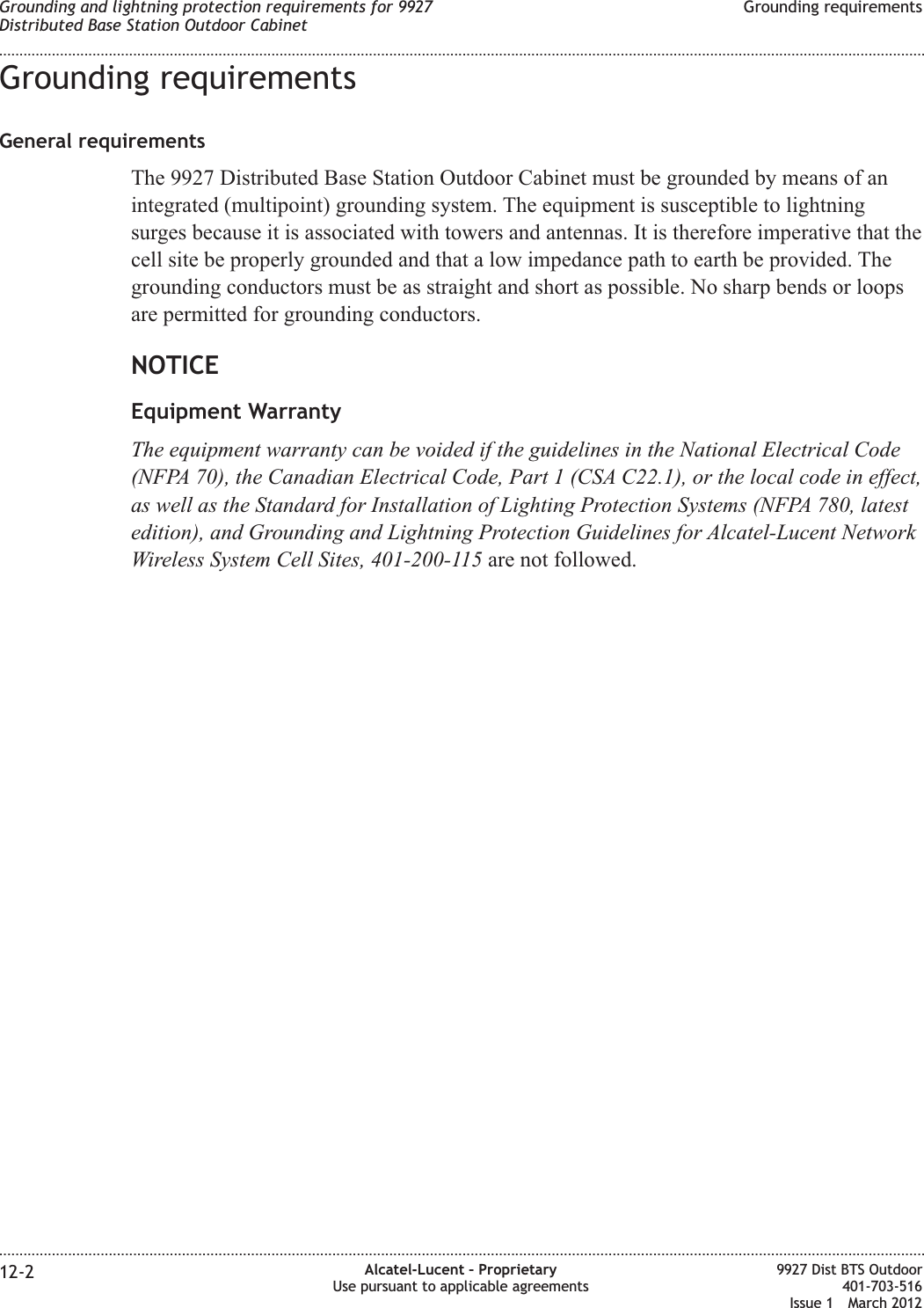 Grounding requirementsGeneral requirementsThe 9927 Distributed Base Station Outdoor Cabinet must be grounded by means of anintegrated (multipoint) grounding system. The equipment is susceptible to lightningsurges because it is associated with towers and antennas. It is therefore imperative that thecell site be properly grounded and that a low impedance path to earth be provided. Thegrounding conductors must be as straight and short as possible. No sharp bends or loopsare permitted for grounding conductors.NOTICEEquipment WarrantyThe equipment warranty can be voided if the guidelines in the National Electrical Code(NFPA 70), the Canadian Electrical Code, Part 1 (CSA C22.1), or the local code in effect,as well as the Standard for Installation of Lighting Protection Systems (NFPA 780, latestedition), and Grounding and Lightning Protection Guidelines for Alcatel-Lucent NetworkWireless System Cell Sites, 401-200-115 are not followed.Grounding and lightning protection requirements for 9927Distributed Base Station Outdoor CabinetGrounding requirements........................................................................................................................................................................................................................................................................................................................................................................................................................................................................12-2 Alcatel-Lucent – ProprietaryUse pursuant to applicable agreements9927 Dist BTS Outdoor401-703-516Issue 1 March 2012