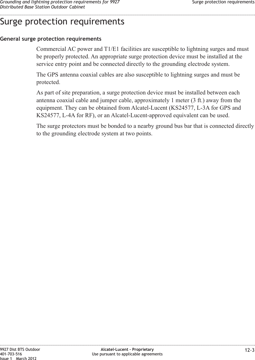 Surge protection requirementsGeneral surge protection requirementsCommercial AC power and T1/E1 facilities are susceptible to lightning surges and mustbe properly protected. An appropriate surge protection device must be installed at theservice entry point and be connected directly to the grounding electrode system.The GPS antenna coaxial cables are also susceptible to lightning surges and must beprotected.As part of site preparation, a surge protection device must be installed between eachantenna coaxial cable and jumper cable, approximately 1 meter (3 ft.) away from theequipment. They can be obtained from Alcatel-Lucent (KS24577, L-3A for GPS andKS24577, L-4A for RF), or an Alcatel-Lucent-approved equivalent can be used.The surge protectors must be bonded to a nearby ground bus bar that is connected directlyto the grounding electrode system at two points.Grounding and lightning protection requirements for 9927Distributed Base Station Outdoor CabinetSurge protection requirements........................................................................................................................................................................................................................................................................................................................................................................................................................................................................9927 Dist BTS Outdoor401-703-516Issue 1 March 2012Alcatel-Lucent – ProprietaryUse pursuant to applicable agreements 12-3