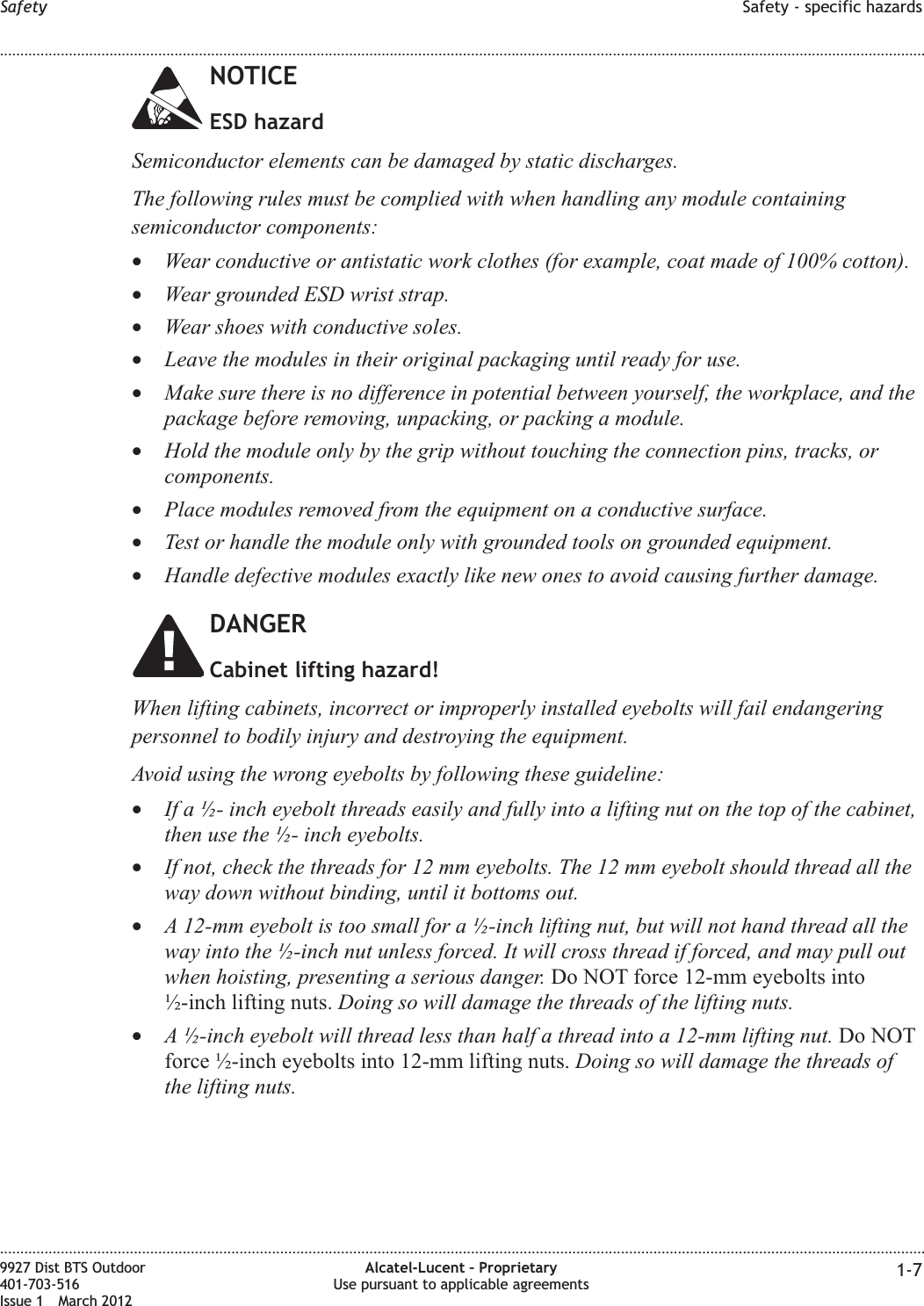 NOTICEESD hazardSemiconductor elements can be damaged by static discharges.The following rules must be complied with when handling any module containingsemiconductor components:•Wear conductive or antistatic work clothes (for example, coat made of 100% cotton).•Wear grounded ESD wrist strap.•Wear shoes with conductive soles.•Leave the modules in their original packaging until ready for use.•Make sure there is no difference in potential between yourself, the workplace, and thepackage before removing, unpacking, or packing a module.•Hold the module only by the grip without touching the connection pins, tracks, orcomponents.•Place modules removed from the equipment on a conductive surface.•Test or handle the module only with grounded tools on grounded equipment.•Handle defective modules exactly like new ones to avoid causing further damage.DANGERCabinet lifting hazard!When lifting cabinets, incorrect or improperly installed eyebolts will fail endangeringpersonnel to bodily injury and destroying the equipment.Avoid using the wrong eyebolts by following these guideline:•If a ½- inch eyebolt threads easily and fully into a lifting nut on the top of the cabinet,then use the ½- inch eyebolts.•If not, check the threads for 12 mm eyebolts. The 12 mm eyebolt should thread all theway down without binding, until it bottoms out.•A 12-mm eyebolt is too small for a ½-inch lifting nut, but will not hand thread all theway into the ½-inch nut unless forced. It will cross thread if forced, and may pull outwhen hoisting, presenting a serious danger. Do NOT force 12-mm eyebolts into½-inch lifting nuts. Doing so will damage the threads of the lifting nuts.•A ½-inch eyebolt will thread less than half a thread into a 12-mm lifting nut. Do NOTforce ½-inch eyebolts into 12-mm lifting nuts. Doing so will damage the threads ofthe lifting nuts.Safety Safety - specific hazards........................................................................................................................................................................................................................................................................................................................................................................................................................................................................9927 Dist BTS Outdoor401-703-516Issue 1 March 2012Alcatel-Lucent – ProprietaryUse pursuant to applicable agreements 1-7