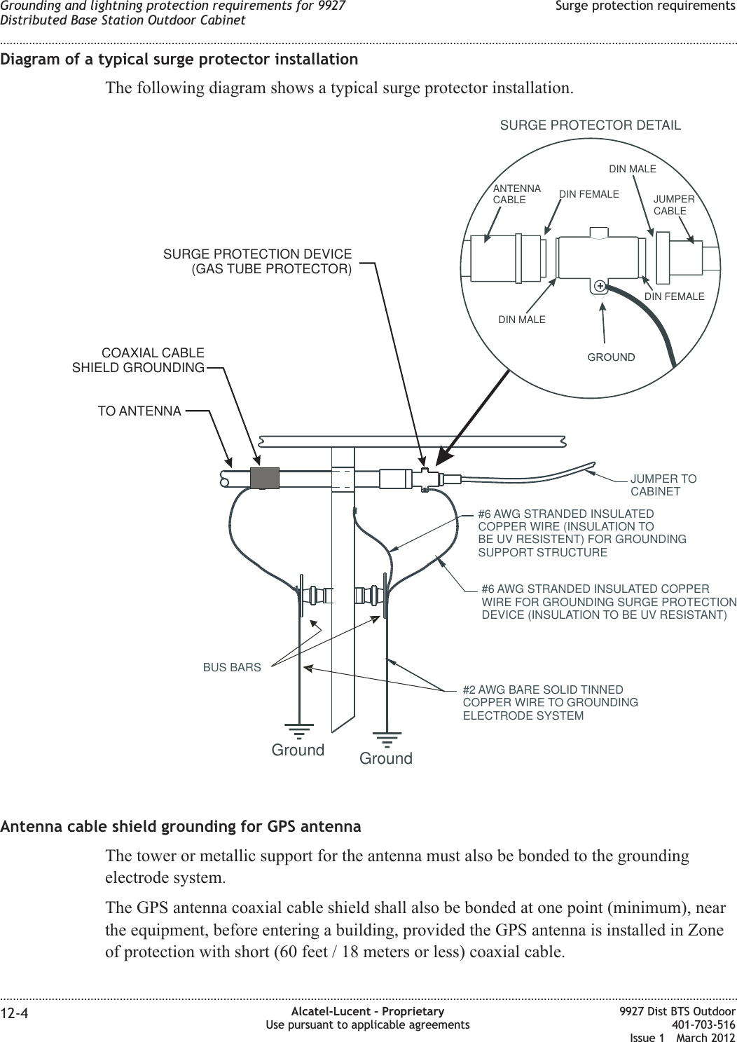 Diagram of a typical surge protector installationThe following diagram shows a typical surge protector installation.Antenna cable shield grounding for GPS antennaThe tower or metallic support for the antenna must also be bonded to the groundingelectrode system.The GPS antenna coaxial cable shield shall also be bonded at one point (minimum), nearthe equipment, before entering a building, provided the GPS antenna is installed in Zoneof protection with short (60 feet / 18 meters or less) coaxial cable.BUS BARSJUMPER TOCABINET#6 AWG STRANDED INSULATEDCOPPER WIRE (INSULATION TOBE UV RESISTENT) FOR GROUNDINGSUPPORT STRUCTURE#6 AWG STRANDED INSULATED COPPERWIRE FOR GROUNDING SURGE PROTECTIONDEVICE (INSULATION TO BE UV RESISTANT)#2 AWG BARE SOLID TINNEDCOPPER WIRE TO GROUNDINGELECTRODE SYSTEMSURGE PROTECTOR DETAILGround GroundANTENNACABLE DIN FEMALEDIN MALEJUMPERCABLEDIN MALEDIN FEMALESURGE PROTECTION DEVICE(GAS TUBE PROTECTOR)COAXIAL CABLESHIELD GROUNDINGTO ANTENNAGrounding and lightning protection requirements for 9927Distributed Base Station Outdoor CabinetSurge protection requirements........................................................................................................................................................................................................................................................................................................................................................................................................................................................................12-4 Alcatel-Lucent – ProprietaryUse pursuant to applicable agreements9927 Dist BTS Outdoor401-703-516Issue 1 March 2012