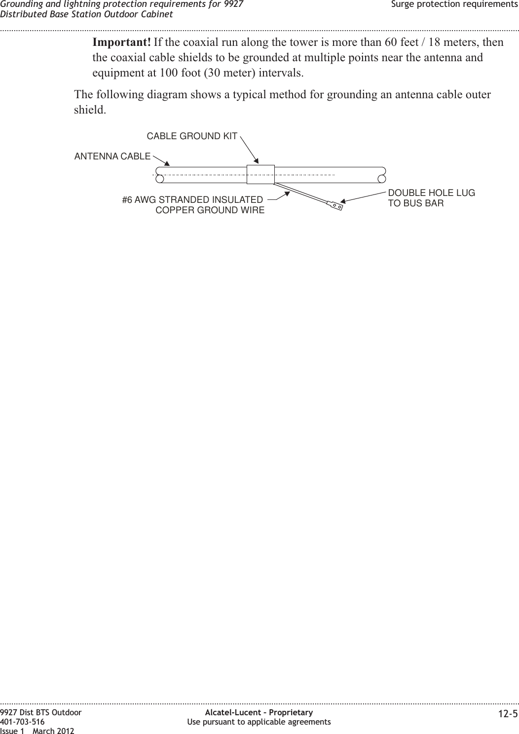 Important! If the coaxial run along the tower is more than 60 feet / 18 meters, thenthe coaxial cable shields to be grounded at multiple points near the antenna andequipment at 100 foot (30 meter) intervals.The following diagram shows a typical method for grounding an antenna cable outershield.DOUBLE HOLE LUGTO BUS BAR#6 AWG STRANDED INSULATEDCOPPER GROUND WIREANTENNA CABLECABLE GROUND KITGrounding and lightning protection requirements for 9927Distributed Base Station Outdoor CabinetSurge protection requirements........................................................................................................................................................................................................................................................................................................................................................................................................................................................................9927 Dist BTS Outdoor401-703-516Issue 1 March 2012Alcatel-Lucent – ProprietaryUse pursuant to applicable agreements 12-5